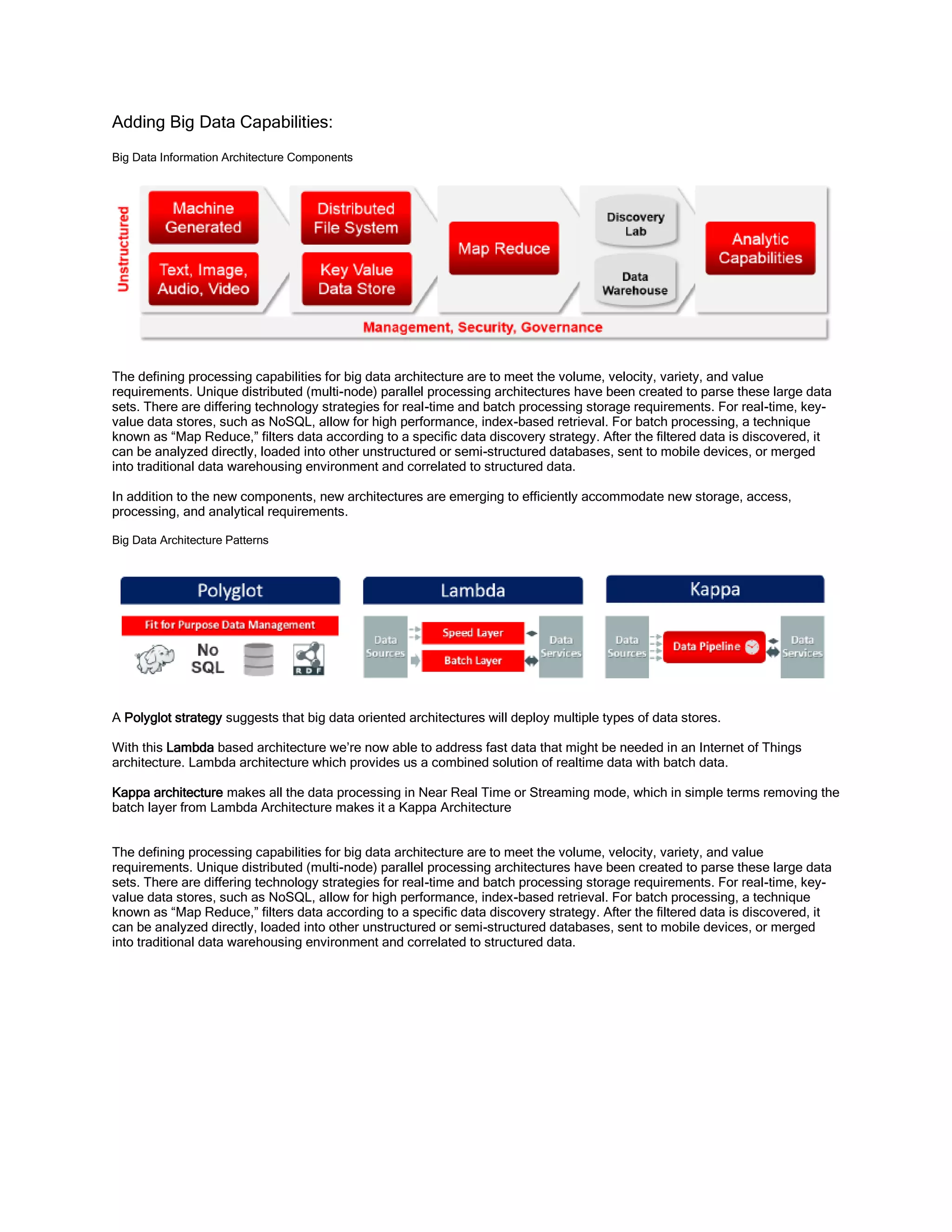 Adding Big Data Capabilities:
Big Data Information Architecture Components
The defining processing capabilities for big data architecture are to meet the volume, velocity, variety, and value
requirements. Unique distributed (multi-node) parallel processing architectures have been created to parse these large data
sets. There are differing technology strategies for real-time and batch processing storage requirements. For real-time, key-
value data stores, such as NoSQL, allow for high performance, index-based retrieval. For batch processing, a technique
known as “Map Reduce,” filters data according to a specific data discovery strategy. After the filtered data is discovered, it
can be analyzed directly, loaded into other unstructured or semi-structured databases, sent to mobile devices, or merged
into traditional data warehousing environment and correlated to structured data.
In addition to the new components, new architectures are emerging to efficiently accommodate new storage, access,
processing, and analytical requirements.
Big Data Architecture Patterns
A Polyglot strategy suggests that big data oriented architectures will deploy multiple types of data stores.
With this Lambda based architecture we’re now able to address fast data that might be needed in an Internet of Things
architecture. Lambda architecture which provides us a combined solution of realtime data with batch data.
Kappa architecture makes all the data processing in Near Real Time or Streaming mode, which in simple terms removing the
batch layer from Lambda Architecture makes it a Kappa Architecture
The defining processing capabilities for big data architecture are to meet the volume, velocity, variety, and value
requirements. Unique distributed (multi-node) parallel processing architectures have been created to parse these large data
sets. There are differing technology strategies for real-time and batch processing storage requirements. For real-time, key-
value data stores, such as NoSQL, allow for high performance, index-based retrieval. For batch processing, a technique
known as “Map Reduce,” filters data according to a specific data discovery strategy. After the filtered data is discovered, it
can be analyzed directly, loaded into other unstructured or semi-structured databases, sent to mobile devices, or merged
into traditional data warehousing environment and correlated to structured data.
 