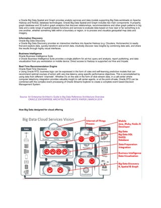 » Oracle Big Data Spatial and Graph provides analytic services and data models supporting Big Data workloads on Apache
Hadoop and NoSQL database technologies. Oracle Big Data Spatial and Graph includes two main components: A property
graph database and 35 built-in graph analytics that discover relationships, recommendations and other graph patterns in big
data and a wide range of spatial analysis functions and services to evaluate data based on how near or far something is to
one another, whether something falls within a boundary or region, or to process and visualize geospatial map data and
imagery.
Information Discovery
Oracle Big Data Discovery
» Oracle Big Data Discovery provides an interactive interface into Apache Hadoop (e.g. Cloudera, Hortonworks) to easily
find and explore data, quickly transform and enrich data, intuitively discover new insights by combining data sets, and share
the results through highly visual interfaces.
Business Intelligence
Oracle Business Intelligence Suite
» Oracle Business Intelligence Suite provides a single platform for ad-hoc query and analysis, report publishing, and data
visualization from you workstation or mobile device. Direct access to Hadoop is supported via Hive and Impala.
Real-Time Recommendation Engine
Oracle Real-Time Decisions
» Using Oracle RTD, business logic can be expressed in the form of rules and self-learning predictive models that can
recommend optimal courses of action with very low latency using specific performance objectives. This is accomplished by
using data from different “channels”. Whether it’s on the web in the form of click-stream data, in a call center where
computer telephony integration provides valuable insight to call center agents, or at the point-of-sale, Oracle RTD can be
combined with the complex event processing of Oracle Streams Explorer to create a complete event based Decision
Management System.
Source: An Enterprise Architect’s Guide to Big Data Reference Architecture Overview
ORACLE ENTERPRISE ARCHITECTURE WHITE PAPER | MARCH 2016
How Big Data designed for cloud offering
 