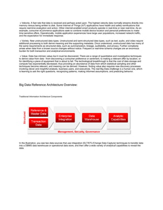 » Velocity. A fast rate that data is received and perhaps acted upon. The highest velocity data normally streams directly into
memory versus being written to disk. Some Internet of Things (IoT) applications have health and safety ramifications that
require real-time evaluation and action. Other internet-enabled smart products operate in real-time or near real-time. As an
example, consumer eCommerce applications seek to combine mobile device location and personal preferences to make
time sensitive offers. Operationally, mobile application experiences have large user populations, increased network traffic,
and the expectation for immediate response.
» Variety. New unstructured data types. Unstructured and semi-structured data types, such as text, audio, and video require
additional processing to both derive meaning and the supporting metadata. Once understood, unstructured data has many of
the same requirements as structured data, such as summarization, lineage, auditability, and privacy. Further complexity
arises when data from a known source changes without notice. Frequent or real-time schema changes are an enormous
burden for both transaction and analytical environments.
» Value. Data has intrinsic value—but it must be discovered. There are a range of quantitative and investigative techniques
to derive value from data – from discovering a consumer preference or sentiment, to making a relevant offer by location, or
for identifying a piece of equipment that is about to fail. The technological breakthrough is that the cost of data storage and
compute has exponentially decreased, thus providing an abundance of data from which statistical sampling and other
techniques become relevant, and meaning can be derived. However, finding value also requires new discovery processes
involving clever and insightful analysts, business users, and executives. The real Big Data challenge is a human one, which
is learning to ask the right questions, recognizing patterns, making informed assumptions, and predicting behavior.
Big Data Reference Architecture Overview:
Traditional Information Architecture Components
In the illustration, you see two data sources that use integration (ELT/ETL/Change Data Capture) techniques to transfer data
into a DBMS data warehouse or operational data store, and then offer a wide variety of analytical capabilities to reveal the
data.
 