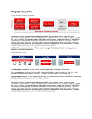 Adding Big Data Capabilities:
Big Data Information Architecture Components
The defining processing capabilities for big data architecture are to meet the volume, velocity, variety, and value
requirements. Unique distributed (multi-node) parallel processing architectures have been created to parse these large data
sets. There are differing technology strategies for real-time and batch processing storage requirements. For real-time, key-
value data stores, such as NoSQL, allow for high performance, index-based retrieval. For batch processing, a technique
known as “Map Reduce,” filters data according to a specific data discovery strategy. After the filtered data is discovered, it
can be analyzed directly, loaded into other unstructured or semi-structured databases, sent to mobile devices, or merged
into traditional data warehousing environment and correlated to structured data.
In addition to the new components, new architectures are emerging to efficiently accommodate new storage, access,
processing, and analytical requirements.
Big Data Architecture Patterns
A Polyglot strategy suggests that big data oriented architectures will deploy multiple types of data stores.
With this Lambda based architecture we’re now able to address fast data that might be needed in an Internet of Things
architecture. Lambda architecture which provides us a combined solution of realtime data with batch data.
Kappa architecture makes all the data processing in Near Real Time or Streaming mode, which in simple terms removing the
batch layer from Lambda Architecture makes it a Kappa Architecture
The defining processing capabilities for big data architecture are to meet the volume, velocity, variety, and value
requirements. Unique distributed (multi-node) parallel processing architectures have been created to parse these large data
sets. There are differing technology strategies for real-time and batch processing storage requirements. For real-time, key-
value data stores, such as NoSQL, allow for high performance, index-based retrieval. For batch processing, a technique
known as “Map Reduce,” filters data according to a specific data discovery strategy. After the filtered data is discovered, it
can be analyzed directly, loaded into other unstructured or semi-structured databases, sent to mobile devices, or merged
into traditional data warehousing environment and correlated to structured data.
 