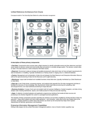 Unified Reference Architecture from Oracle
Conceptual model for The Oracle Big Data Platform for unified information management
A description of these primary components:
» Fast Data: Components which process data in-flight (streams) to identify actionable events and then determine next-best-
action based on decision context and event profile data and persist in a durable storage system. The decision context relies
on data in the data reservoir or other enterprise information stores.
» Reservoir: Economical, scale-out storage and parallel processing for data which does not have stringent requirements for
data formalization or modelling. Typically manifested as a Hadoop cluster or staging area in a relational database.
» Factory: Management and orchestration of data into and between the Data Reservoir and Enterprise Information Store as
well as the rapid provisioning of data into the Discovery Lab for agile discovery.
» Warehouse: Large scale formalized and modelled business critical data store, typically manifested by a Data Warehouse
or Data Marts.
» Data Lab: A set of data stores, processing engines, and analysis tools separate from the data management activities to
facilitate the discovery of new knowledge. Key requirements include rapid data provisioning and subsetting, data
security/governance, and rapid statistical processing for large data sets.
» Business Analytics: A range of end user and analytic tools for business Intelligence, faceted navigation, and data mining
analytic tools including dashboards, reports, and mobile access for timely and accurate reporting.
» Apps: A collection of prebuilt adapters and application programming interfaces that enable all data sources and
processing to be directly integrated into custom or packaged business applications.
The interplay of these components and their assembly into solutions can be further simplified by dividing the flow of data into
execution -- tasks which support and inform daily operations -- and innovation – tasks which drive new insights back to the
business. Arranging solutions on either side of this division (as shown by the horizontal line) helps inform system
requirements for security, governance, and timeliness.
Enterprise Information Management Capabilities
Drilling a little deeper into the unified information management platform, here is Oracle’s holistic capability map
 