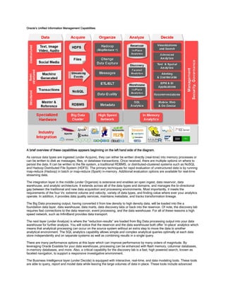 Oracle’s Unified Information Management Capabilities
A brief overview of these capabilities appears beginning on the left hand side of the diagram.
As various data types are ingested (under Acquire), they can either be written directly (real-time) into memory processes or
can be written to disk as messages, files, or database transactions. Once received, there are multiple options on where to
persist the data. It can be written to the file system, a traditional RDBMS, or distributed-clustered systems such as NoSQL
and Hadoop Distributed File System (HDFS). The primary techniques for rapid evaluation of unstructured data is by running
map-reduce (Hadoop) in batch or map-reduce (Spark) in-memory. Additional evaluation options are available for real-time
streaming data.
The integration layer in the middle (under Organize) is extensive and enables an open ingest, data reservoir, data
warehouse, and analytic architecture. It extends across all of the data types and domains, and manages the bi-directional
gap between the traditional and new data acquisition and processing environments. Most importantly, it meets the
requirements of the four Vs: extreme volume and velocity, variety of data types, and finding value where ever your analytics
operate. In addition, it provides data quality services, maintains metadata, and tracks transformation lineage.
The Big Data processing output, having converted it from low density to high density data, will be loaded into the a
foundation data layer, data warehouse, data marts, data discovery labs or back into the reservoir. Of note, the discovery lab
requires fast connections to the data reservoir, event processing, and the data warehouse. For all of these reasons a high
speed network, such as InfiniBand provides data transport.
The next layer (under Analyze) is where the “reduction-results” are loaded from Big Data processing output into your data
warehouse for further analysis. You will notice that the reservoir and the data warehouse both offer ‘in-place’ analytics which
means that analytical processing can occur on the source system without an extra step to move the data to another
analytical environment. The SQL analytics capability allows simple and complex analytical queries optimally at each data
store independently and on separate systems as well as combining results in a single query.
There are many performance options at this layer which can improve performance by many orders of magnitude. By
leveraging Oracle Exadata for your data warehouse, processing can be enhanced with flash memory, columnar databases,
in-memory databases, and more. Also, a critical capability for the discovery lab is a fast, high powered search, known as
faceted navigation, to support a responsive investigative environment.
The Business Intelligence layer (under Decide) is equipped with interactive, real-time, and data modeling tools. These tools
are able to query, report and model data while leaving the large volumes of data in place. These tools include advanced
 
