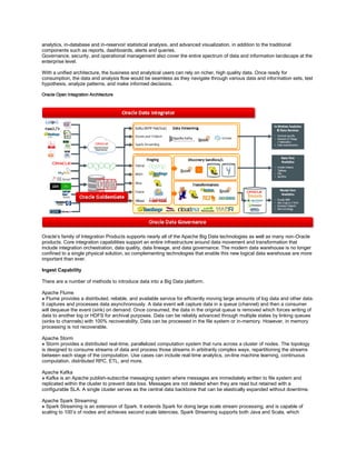 analytics, in-database and in-reservoir statistical analysis, and advanced visualization, in addition to the traditional
components such as reports, dashboards, alerts and queries.
Governance, security, and operational management also cover the entire spectrum of data and information landscape at the
enterprise level.
With a unified architecture, the business and analytical users can rely on richer, high quality data. Once ready for
consumption, the data and analysis flow would be seamless as they navigate through various data and information sets, test
hypothesis, analyze patterns, and make informed decisions.
Oracle Open Integration Architecture
Oracle’s family of Integration Products supports nearly all of the Apache Big Data technologies as well as many non-Oracle
products. Core integration capabilities support an entire infrastructure around data movement and transformation that
include integration orchestration, data quality, data lineage, and data governance. The modern data warehouse is no longer
confined to a single physical solution, so complementing technologies that enable this new logical data warehouse are more
important than ever.
Ingest Capability
There are a number of methods to introduce data into a Big Data platform.
Apache Flume
» Flume provides a distributed, reliable, and available service for efficiently moving large amounts of log data and other data.
It captures and processes data asynchronously. A data event will capture data in a queue (channel) and then a consumer
will dequeue the event (sink) on demand. Once consumed, the data in the original queue is removed which forces writing of
data to another log or HDFS for archival purposes. Data can be reliably advanced through multiple states by linking queues
(sinks to channels) with 100% recoverability. Data can be processed in the file system or in-memory. However, in memory
processing is not recoverable.
Apache Storm
» Storm provides a distributed real-time, parallelized computation system that runs across a cluster of nodes. The topology
is designed to consume streams of data and process those streams in arbitrarily complex ways, repartitioning the streams
between each stage of the computation. Use cases can include real-time analytics, on-line machine learning, continuous
computation, distributed RPC, ETL, and more.
Apache Kafka
» Kafka is an Apache publish-subscribe messaging system where messages are immediately written to file system and
replicated within the cluster to prevent data loss. Messages are not deleted when they are read but retained with a
configurable SLA. A single cluster serves as the central data backbone that can be elastically expanded without downtime.
Apache Spark Streaming:
» Spark Streaming is an extension of Spark. It extends Spark for doing large scale stream processing, and is capable of
scaling to 100’s of nodes and achieves second scale latencies. Spark Streaming supports both Java and Scala, which
 