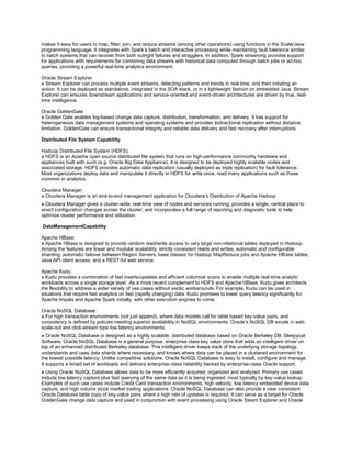 makes it easy for users to map, filter, join, and reduce streams (among other operations) using functions in the Scala/Java
programming language. It integrates with Spark’s batch and interactive processing while maintaining fault tolerance similar
to batch systems that can recover from both outright failures and stragglers. In addition, Spark streaming provides support
for applications with requirements for combining data streams with historical data computed through batch jobs or ad-hoc
queries, providing a powerful real-time analytics environment.
Oracle Stream Explorer
» Stream Explorer can process multiple event streams, detecting patterns and trends in real time, and then initiating an
action. It can be deployed as standalone, integrated in the SOA stack, or in a lightweight fashion on embedded Java. Stream
Explorer can ensures downstream applications and service-oriented and event-driven architectures are driven by true, real-
time intelligence.
Oracle GoldenGate
» Golden Gate enables log-based change data capture, distribution, transformation, and delivery. It has support for
heterogeneous data management systems and operating systems and provides bidirectional replication without distance
limitation. GoldenGate can ensure transactional integrity and reliable data delivery and fast recovery after interruptions.
Distributed File System Capability
Hadoop Distributed File System (HDFS):
» HDFS is an Apache open source distributed file system that runs on high-performance commodity hardware and
appliances built with such (e.g. Oracle Big Data Appliance). It is designed to be deployed highly scalable nodes and
associated storage. HDFS provides automatic data replication (usually deployed as triple replication) for fault tolerance.
Most organizations deploy data and manipulate it directly in HDFS for write once, read many applications such as those
common in analytics.
Cloudera Manager:
» Cloudera Manager is an end-to-end management application for Cloudera’s Distribution of Apache Hadoop
» Cloudera Manager gives a cluster-wide, real-time view of nodes and services running; provides a single, central place to
enact configuration changes across the cluster; and incorporates a full range of reporting and diagnostic tools to help
optimize cluster performance and utilization.
DataManagementCapability
Apache HBase:
» Apache HBase is designed to provide random read/write access to very large non-relational tables deployed in Hadoop.
Among the features are linear and modular scalability, strictly consistent reads and writes, automatic and configurable
sharding, automatic failover between Region Servers, base classes for Hadoop MapReduce jobs and Apache HBase tables,
Java API client access, and a REST-ful web service.
Apache Kudu:
» Kudu provides a combination of fast inserts/updates and efficient columnar scans to enable multiple real-time analytic
workloads across a single storage layer. As a more recent complement to HDFS and Apache HBase, Kudu gives architects
the flexibility to address a wider variety of use cases without exotic workarounds. For example, Kudu can be used in
situations that require fast analytics on fast (rapidly changing) data. Kudu promises to lower query latency significantly for
Apache Impala and Apache Spark initially, with other execution engines to come.
Oracle NoSQL Database:
» For high transaction environments (not just append), where data models call for table based key-value pairs, and
consistency is defined by policies needing superior availability in NoSQL environments, Oracle’s NoSQL DB excels in web
scale-out and click-stream type low latency environments.
» Oracle NoSQL Database is designed as a highly scalable, distributed database based on Oracle Berkeley DB. Sleepycat
Software. Oracle NoSQL Database is a general purpose, enterprise class key value store that adds an intelligent driver on
top of an enhanced distributed Berkeley database. This intelligent driver keeps track of the underlying storage topology,
understands and uses data shards where necessary, and knows where data can be placed in a clustered environment for
the lowest possible latency. Unlike competitive solutions, Oracle NoSQL Database is easy to install, configure and manage.
It supports a broad set of workloads and delivers enterprise-class reliability backed by enterprise-class Oracle support.
» Using Oracle NoSQL Database allows data to be more efficiently acquired, organized and analyzed. Primary use cases
include low latency capture plus fast querying of the same data as it is being ingested, most typically by key-value lookup.
Examples of such use cases include Credit Card transaction environments, high velocity, low latency embedded device data
capture, and high volume stock market trading applications. Oracle NoSQL Database can also provide a near consistent
Oracle Database table copy of key-value pairs where a high rate of updates is required. It can serve as a target for Oracle
GoldenGate change data capture and used in conjunction with event processing using Oracle Steam Explorer and Oracle
 