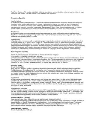 Real Time Decisions. The product is available in both an open source community edition and an enterprise edition for large
distributed data centers. The latter version is part of the Big Data Appliance.
Processing Capability
Apache Hadoop:
» The Apache Hadoop software library is a framework that allows for the distributed processing of large data sets across
clusters of nodes using simple programming models. It is designed to scale up from single servers to thousands of
machines, each offering local computation and storage. Processing capabilities for query and analysis are primarily
delivered using programs and utilities that leverage MapReduce and Spark. Other key technologies include the Hadoop
Distributed File System (HDFS) and YARN (a framework for job scheduling and cluster resource management.
MapReduce:
» MapReduce relies on a linear dataflow structure evenly allocated as highly distributed programs. Apache provides
MapReduce in Hadoop as a programming model and an implementation designed to process large data sets in parallel
where the data resides on disks in a cluster.
Apache Spark:
» Spark provides programmers with an application programming interface centered on a data structure called the resilient
distributed dataset (RDD). Spark's RDDs function as a fast working set or cache for distributed programs that in essence
provide a form of distributed shared memory. The speed of access and availability of this working dataset facilitates high
performance implementations of two common algorithm paradigms: (1) iterative algorithms, that must reuse and access data
multiple times, as well as (2) newer analytics and exploratory type of processing that are akin to processing and query
models found with traditional databases. Leading the class in the category of iterative algorithms is machine learning.
Data Integration Capability
Oracle Big Data Connectors - Oracle Loader for Hadoop, Oracle Data Integrator:
(Click here for Oracle Data Integration and Big Data)
» The Oracle Loader for Hadoop enables parallel high-speed loading of data from Hadoop into an Oracle Database. Oracle
Data Integrator Enterprise Edition in combination with the Big Data Connectors enables high performance data movement
and deployment of data transformations in Hadoop. Other features in the Big Data Connectors include an Oracle SQL
Connector for HDFS, Oracle R Advanced Analytics for Hadoop, and Oracle XQuery for Hadoop.
SQL Data Access
Oracle Big Data SQL
» Big Data SQL enables Oracle SQL queries to be initiated against data also residing in Apache Hadoop clusters and
NoSQL databases. Oracle Database 12c provides the means to query this data using external tables. Smart Scan
capabilities deployed on the other data sources minimizes data movement and maximizes performance. Because queries
are initiated through the Oracle Database, advanced security, data redaction, and virtual private database capabilities are
extended to Hadoop and NoSQL databases.
Apache Hive:
» Hive provides a mechanism to project structure onto Hadoop data sets and query the data using a SQL-like language
called HiveQL. The language also enables traditional MapReduce programmers to plug in their custom mappers and
reducers when it is inconvenient or inefficient to express this logic in HiveQL. It only contains metadata that describes data
access in Apache HDFS and Apache HBase, not the data itself. More recently, HiveQL query execution is commonly used
with Spark for better performance.
Apache Impala - Cloudera
» With Impala, you can query data, whether stored in HDFS or Apache HBase, using typical SQL query functions of select,
join, and various aggregate functions an order of magnitude faster than using Hive with MapReduce. To avoid latency and
improve application speed, Impala circumvents MapReduce to directly access the data through a specialized distributed
query engine that is very similar to those found in commercial parallel RDBMSs.
Statistical Analysis Capability
Open source Project R and Oracle R Enterprise (part of Oracle Advanced Analytics):
» R is a programming language for statistical analysis (Click here for Project R). Oracle first enabled running R algorithms in
parallel without the need to move data out of the data store in the Oracle Database (Click here for Oracle R Enterprise).
Oracle R Advanced Analytics for Hadoop (ORAAH) is bundled into Oracle’s Big Data Connectors and provides high
performance in-Hadoop statistical analysis capabilities leveraging Spark and MapReduce.
Spatial & Graph Capability
Oracle Big Data Spatial and Graph:
 