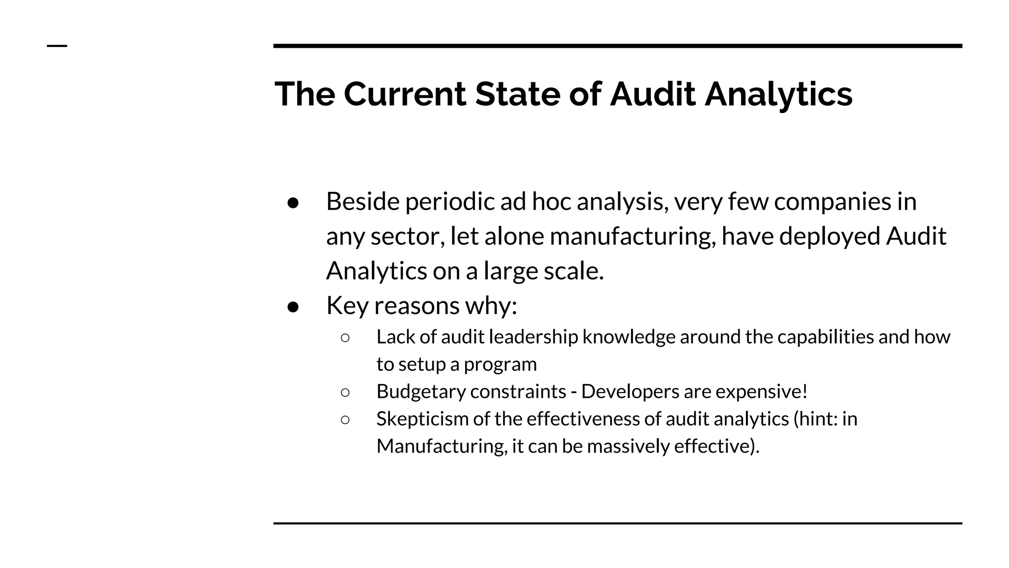 The Current State of Audit Analytics
● Beside periodic ad hoc analysis, very few companies in
any sector, let alone manufacturing, have deployed Audit
Analytics on a large scale.
● Key reasons why:
○ Lack of audit leadership knowledge around the capabilities and how
to setup a program
○ Budgetary constraints - Developers are expensive!
○ Skepticism of the effectiveness of audit analytics (hint: in
Manufacturing, it can be massively effective).
 