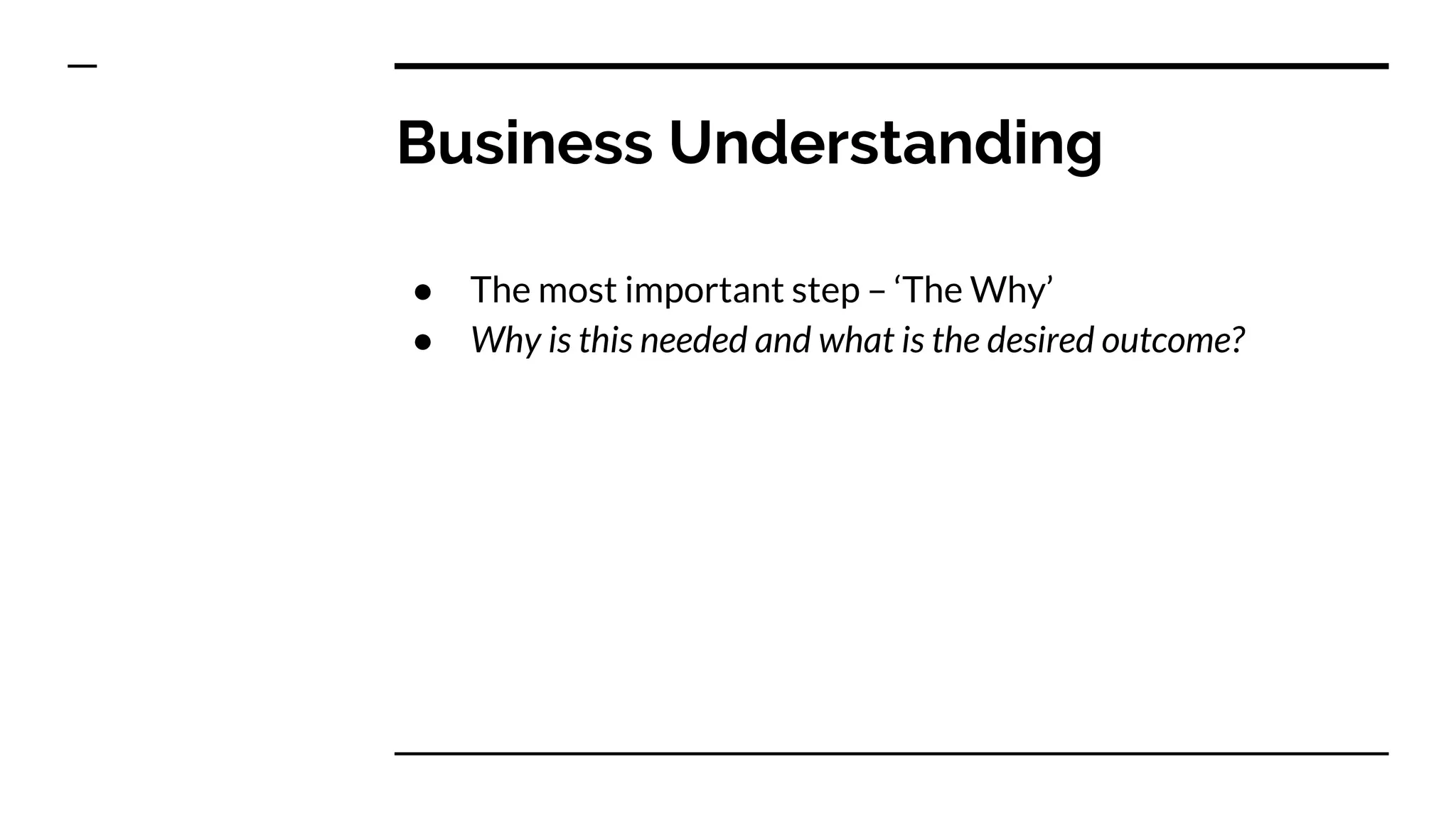 Business Understanding
● The most important step – ‘The Why’
● Why is this needed and what is the desired outcome?
 