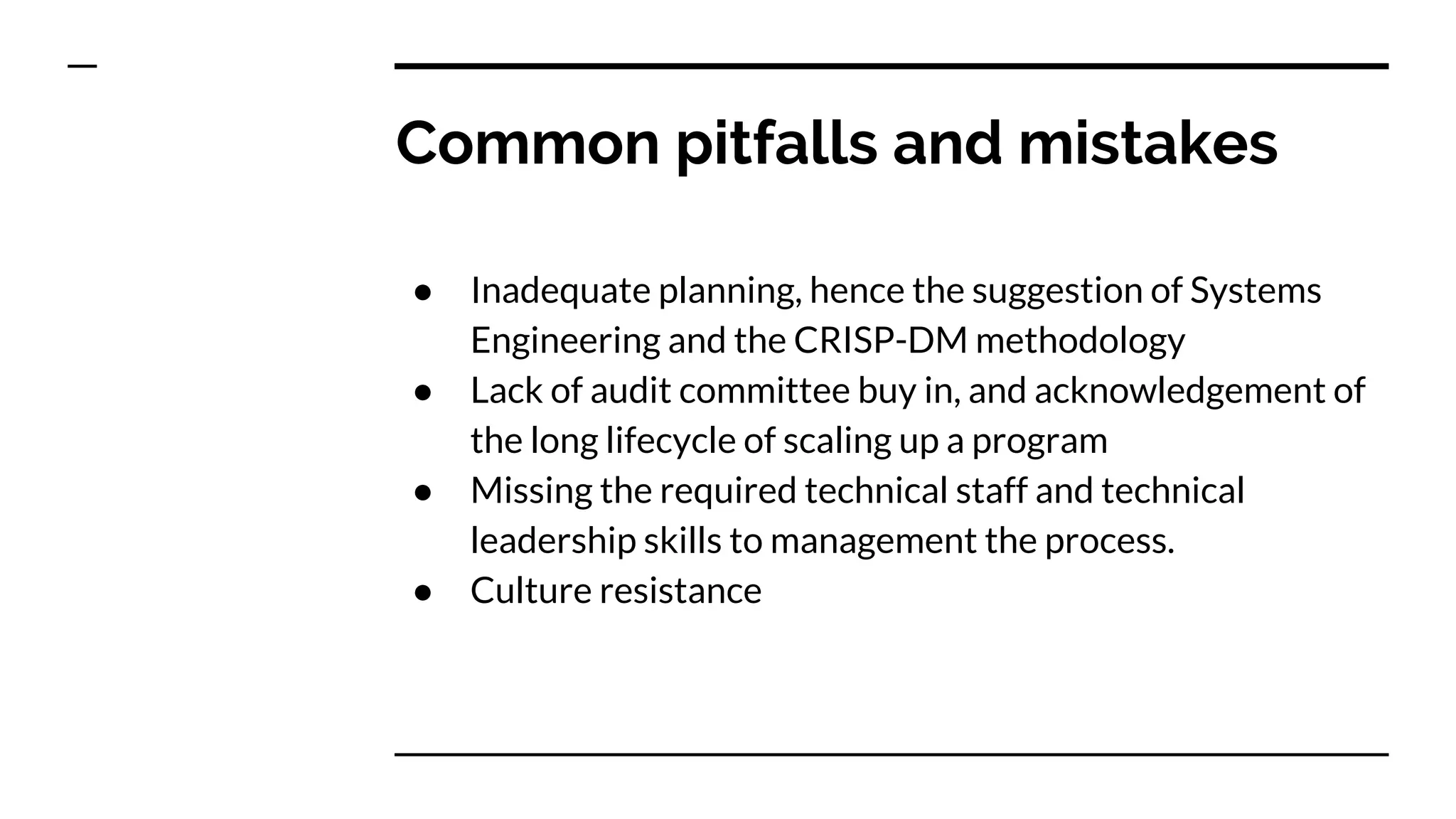 Common pitfalls and mistakes
● Inadequate planning, hence the suggestion of Systems
Engineering and the CRISP-DM methodology
● Lack of audit committee buy in, and acknowledgement of
the long lifecycle of scaling up a program
● Missing the required technical staff and technical
leadership skills to management the process.
● Culture resistance
 