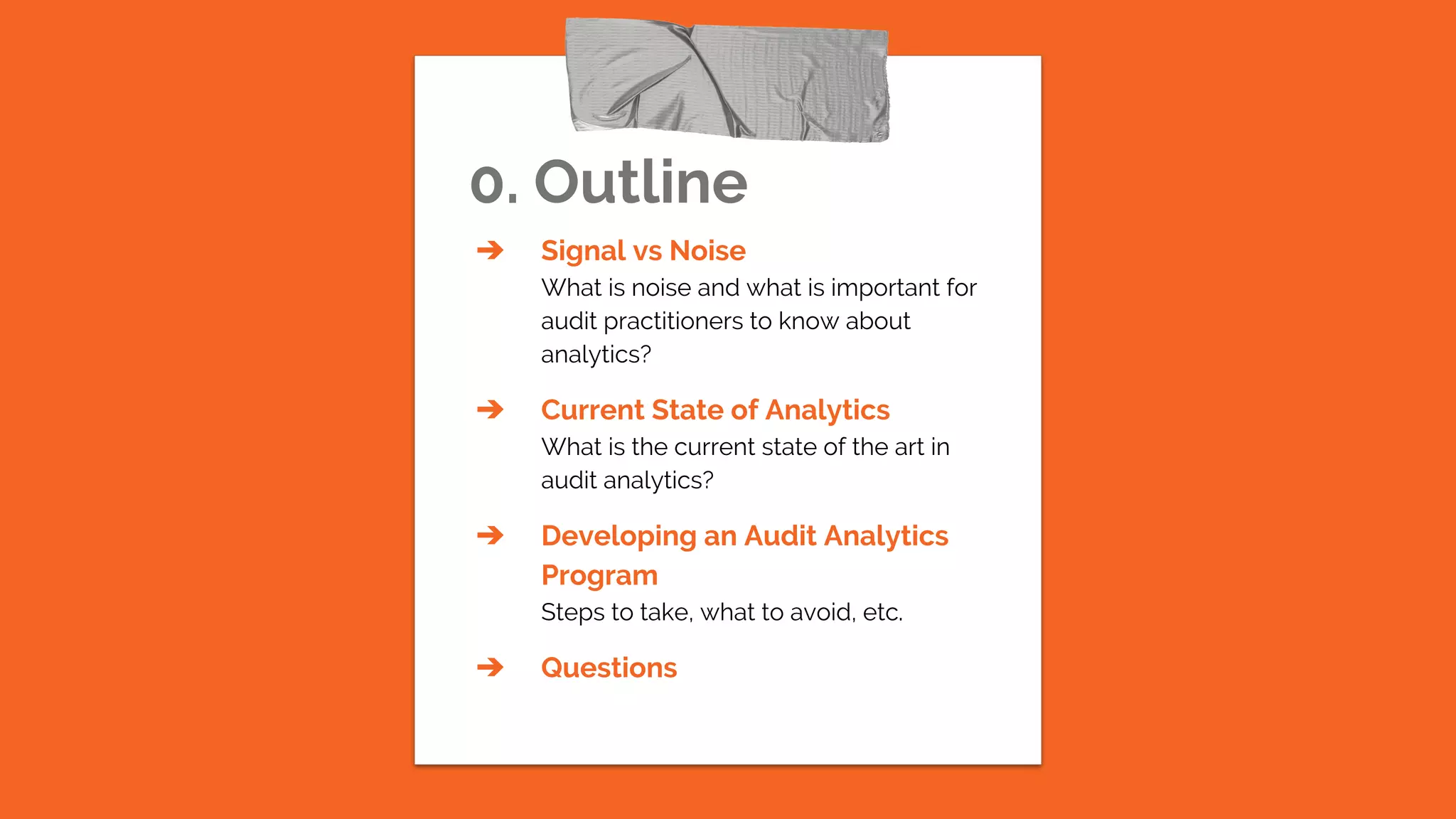 0. Outline
➔ Signal vs Noise
What is noise and what is important for
audit practitioners to know about
analytics?
➔ Current State of Analytics
What is the current state of the art in
audit analytics?
➔ Developing an Audit Analytics
Program
Steps to take, what to avoid, etc.
➔ Questions
 