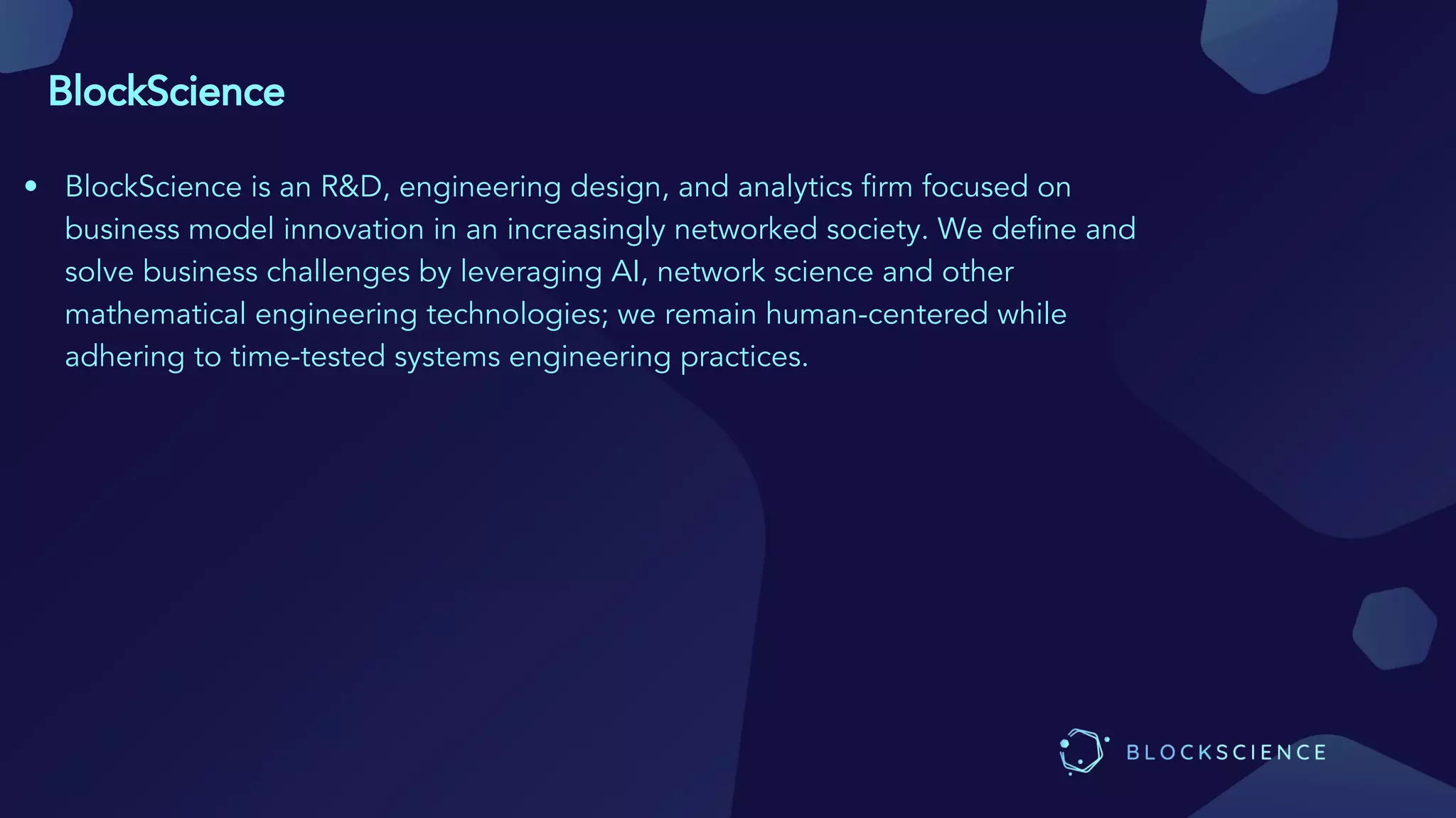 BlockScience
• BlockScience is an R&D, engineering design, and analytics firm focused on
business model innovation in an increasingly networked society. We define and
solve business challenges by leveraging AI, network science and other
mathematical engineering technologies; we remain human-centered while
adhering to time-tested systems engineering practices.
 