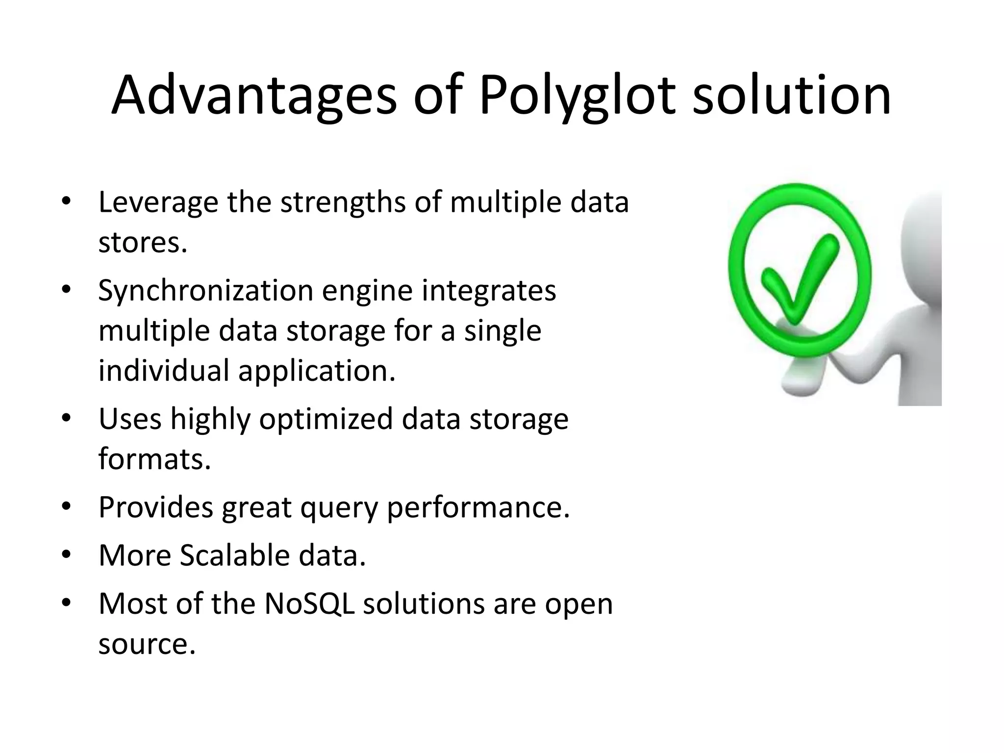 Advantages of Polyglot solution
• Leverage the strengths of multiple data
stores.
• Synchronization engine integrates
multiple data storage for a single
individual application.
• Uses highly optimized data storage
formats.
• Provides great query performance.
• More Scalable data.
• Most of the NoSQL solutions are open
source.
 