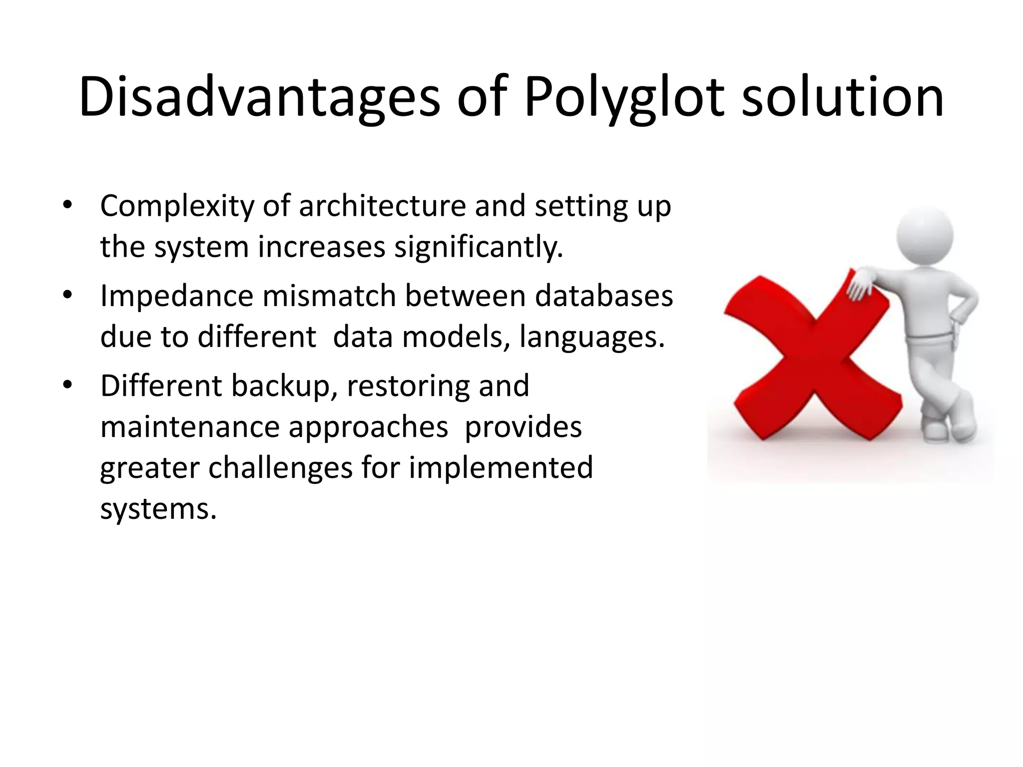 Disadvantages of Polyglot solution
• Complexity of architecture and setting up
the system increases significantly.
• Impedance mismatch between databases
due to different data models, languages.
• Different backup, restoring and
maintenance approaches provides
greater challenges for implemented
systems.
 