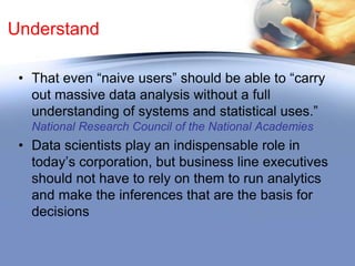 Understand
• That when evaluating the need to institute
analytics as part of your data strategy, it is
important to remember that actionable
knowledge is not inherent in data per se;
rather, it must be extracted based upon
established rules and algorithms.

 