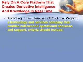 Give Your Data Time-Critical
Situational Awareness
• Temporal data is growing exponentially.
• Geospatial data, on the other hand, tracks location,
whether that of a storm, a car, or a tornado that may
render impossible to your trucks certain highways, thus
demanding quick redirection to avoid time lost and
equipment damage.
• For shippers, for example, both elements come into play:
it is useful to know the location of ships, containers, and
even packages in real time and/or two days prior in order
to see if interim movement in is unusual and requires
action.
• Coupled with temporal data, a logistics analyst can
make informed decisions as events in his supply chain
unfold.

 