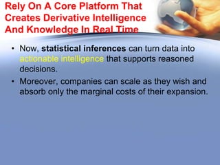 Rely On A Core Platform That
Creates Derivative Intelligence
And Knowledge In Real Time
• “First, no data latency—you need to see your assets in real time, in
motion, as they unfold. This is critical to actionable intelligence.
• Second, the platform must be multi-dimensional. Failure to capture
temporal and geospatial data will leave even the savviest company
flat-footed.
• Third, your core platform must allow you to visualize your data assets
in multi-dimensions so that you can see what is happening in real
time.
• Fourth, it must be flexible enough to accommodate different supply
chains in your organization.
• Finally, the platform must yield derivative intelligence that will
become your company‘s intellectual property and thus comparative
advantage‖.

 