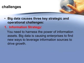 challenges
• Big data causes three key strategic and
operational challenges:
1. Information Strategy:
You need to harness the power of information
assets. Big data is causing enterprises to find
new ways to leverage information sources to
drive growth.

 