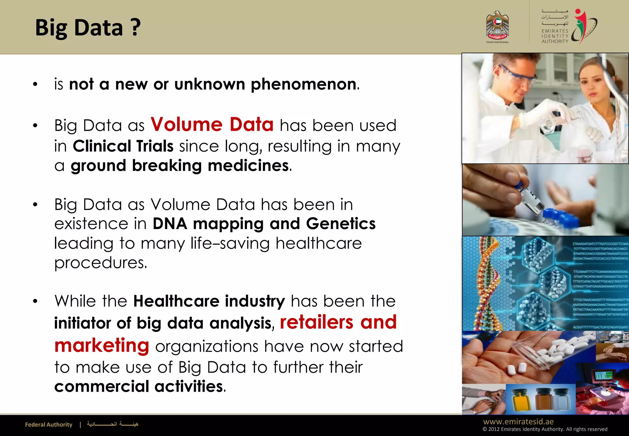 Big Data ?

  • is not a new or unknown phenomenon.

  • Big Data as Volume Data has been used
    in Clinical Trials since long, resulting in many
    a ground breaking medicines.

  • Big Data as Volume Data has been in
    existence in DNA mapping and Genetics
    leading to many life-saving healthcare
    procedures.

  • While the Healthcare industry has been the
    initiator of big data analysis, retailers and
    marketing organizations have now started
    to make use of Big Data to further their
    commercial activities.

Federal Authority   | ‫هيئــــــــة اتحــــــــــــادية‬   www.emiratesid.ae
                                                         © 2012 Emirates Identity Authority. All rights reserved
 