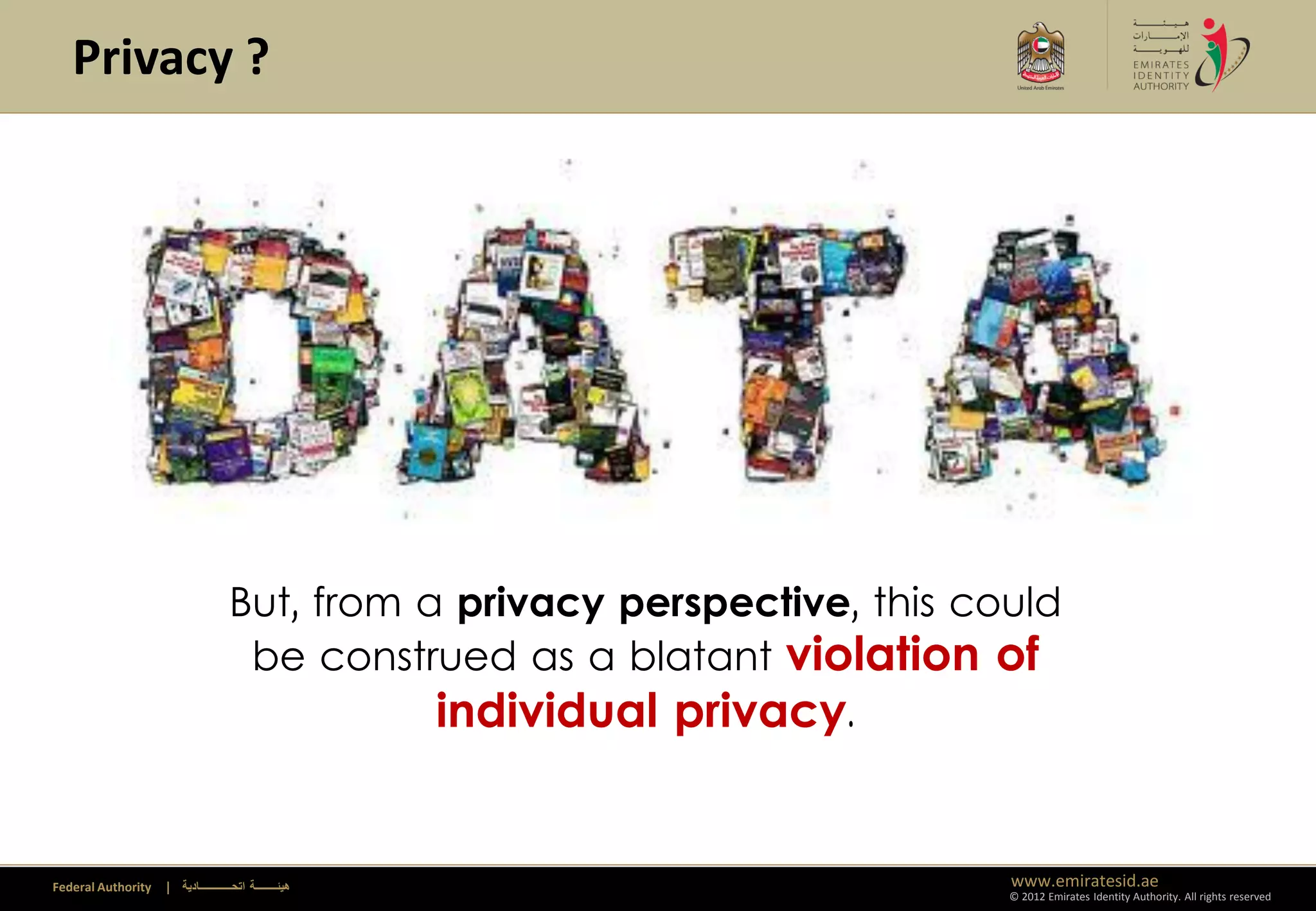 Privacy ?




                                     But, from a privacy perspective, this could
                                      be construed as a blatant violation of
                                                individual privacy.


Federal Authority   | ‫هيئــــــــة اتحــــــــــــادية‬                       www.emiratesid.ae
                                                                             © 2012 Emirates Identity Authority. All rights reserved
 