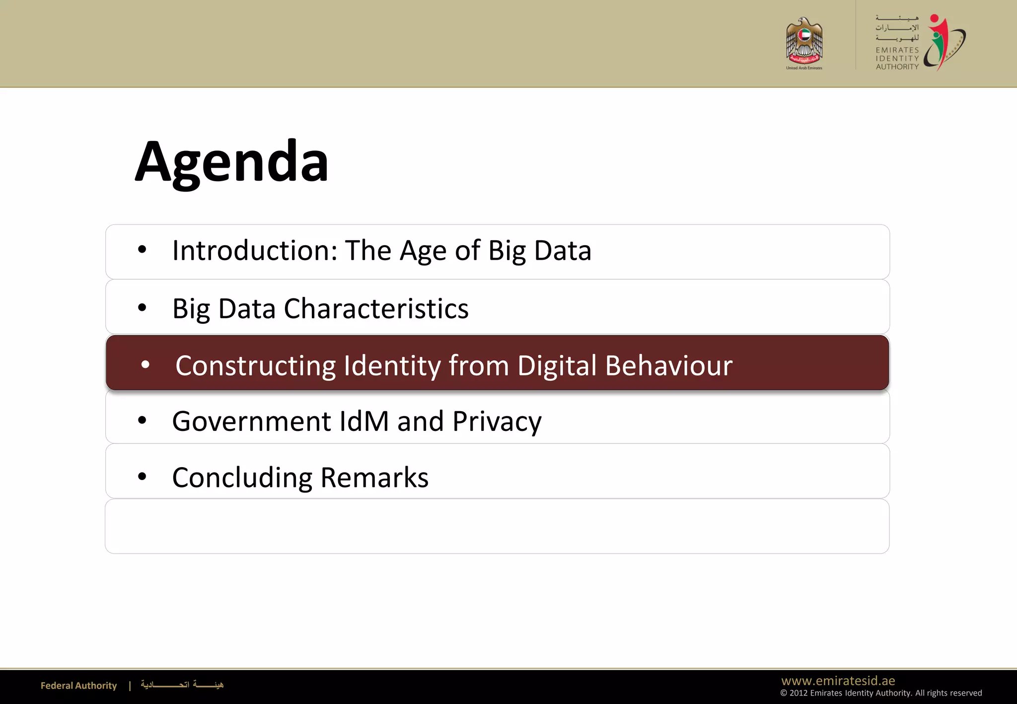 Agenda
                      • Introduction: The Age of Big Data
                      • Big Data Characteristics
                      • Constructing Identity from Digital Behaviour
                      • Constructing Identity from Digital Behaviour
                      • Government IdM and Privacy
                      • Concluding Remarks




Federal Authority   | ‫هيئــــــــة اتحــــــــــــادية‬                 www.emiratesid.ae
                                                                       © 2012 Emirates Identity Authority. All rights reserved
 