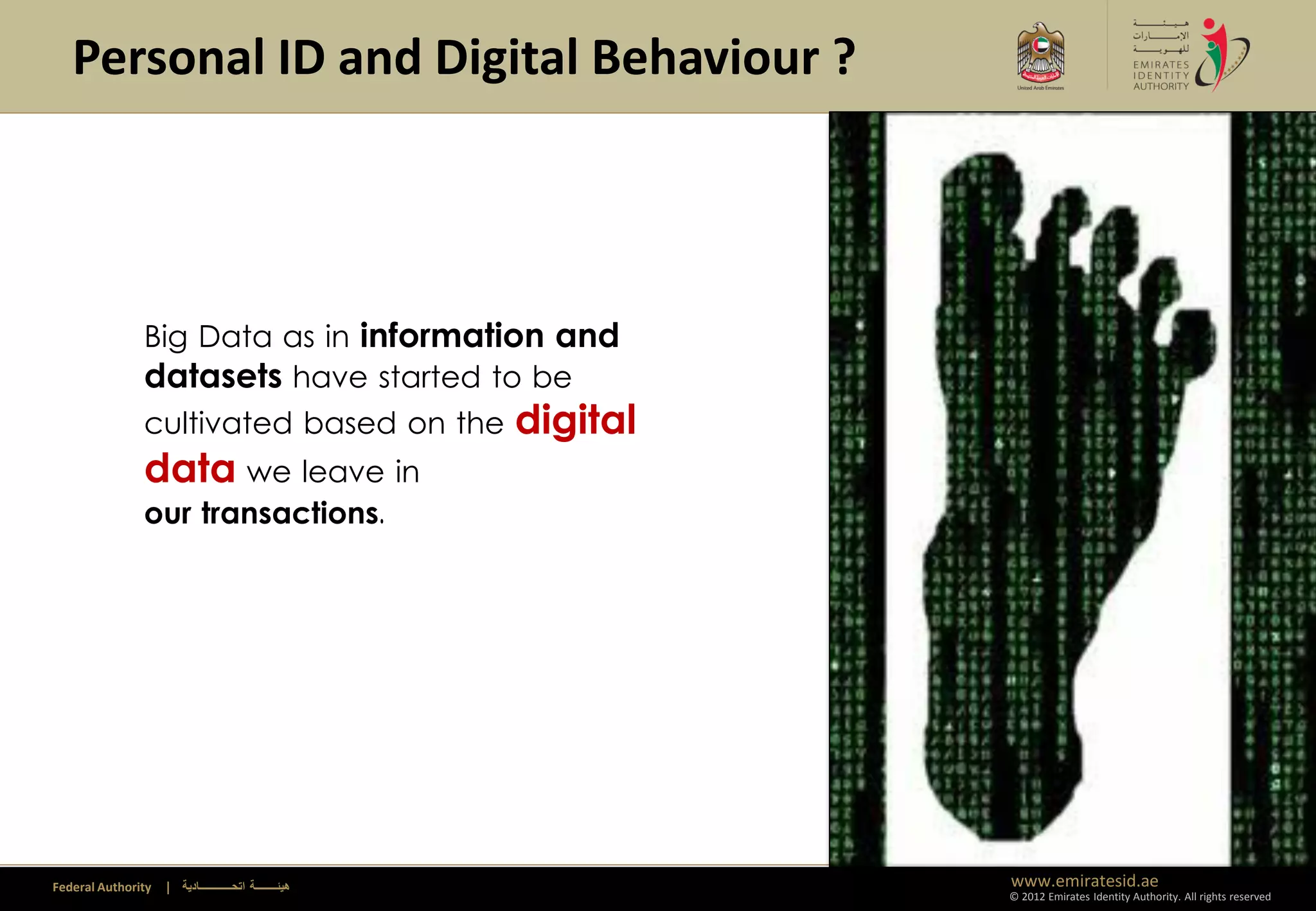 Personal ID and Digital Behaviour ?




               Big Data as in information and
               datasets have started to be
               cultivated based on the                   digital
               data we leave in
               our transactions.




Federal Authority   | ‫هيئــــــــة اتحــــــــــــادية‬             www.emiratesid.ae
                                                                   © 2012 Emirates Identity Authority. All rights reserved
 