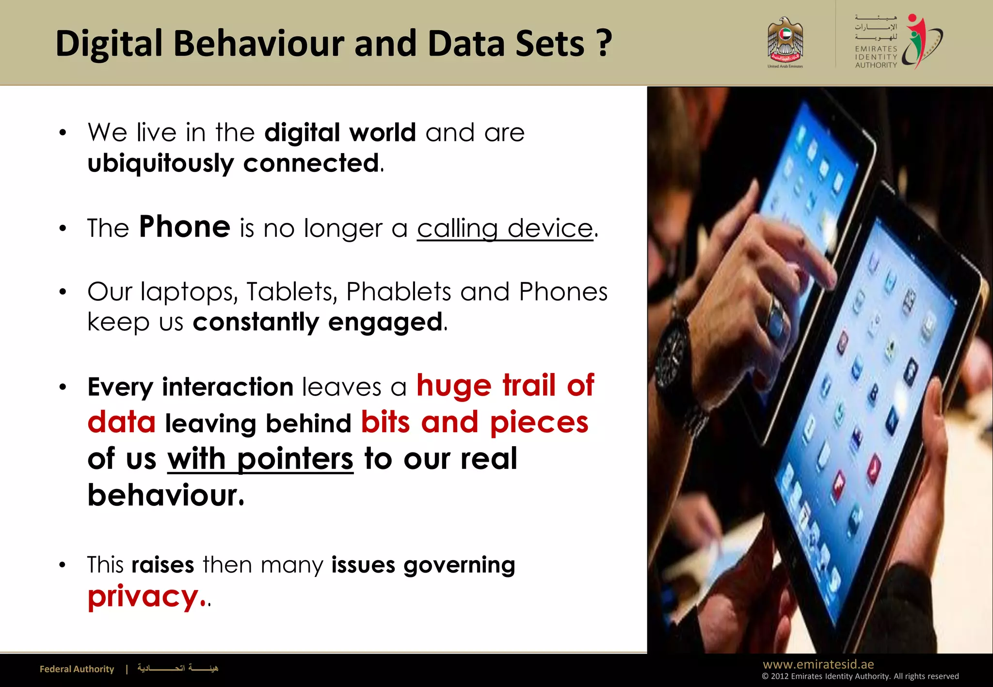 Digital Behaviour and Data Sets ?

    • We live in the digital world and are
      ubiquitously connected.

    • The Phone is no longer a calling device.

    • Our laptops, Tablets, Phablets and Phones
      keep us constantly engaged.

    • Every interaction leaves a huge trail of
      data leaving behind bits and pieces
          of us with pointers to our real
          behaviour.

    • This raises then many issues governing
      privacy..

Federal Authority   | ‫هيئــــــــة اتحــــــــــــادية‬   www.emiratesid.ae
                                                         © 2012 Emirates Identity Authority. All rights reserved
 
