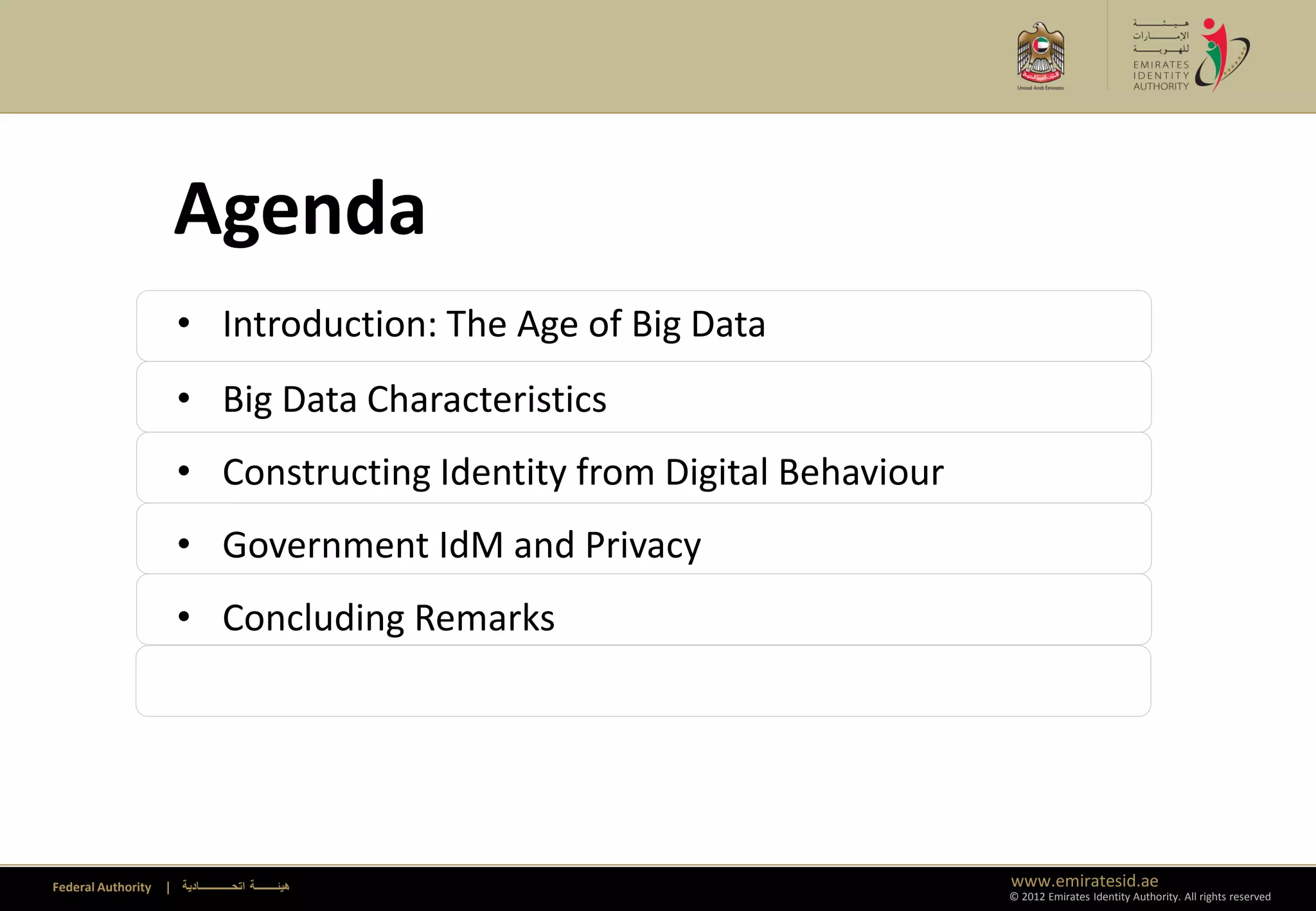 Agenda
                      • Introduction: The Age of Big Data
                      • Big Data Characteristics
                      • Constructing Identity from Digital Behaviour
                      • Government IdM and Privacy
                      • Concluding Remarks




Federal Authority   | ‫هيئــــــــة اتحــــــــــــادية‬                 www.emiratesid.ae
                                                                       © 2012 Emirates Identity Authority. All rights reserved
 