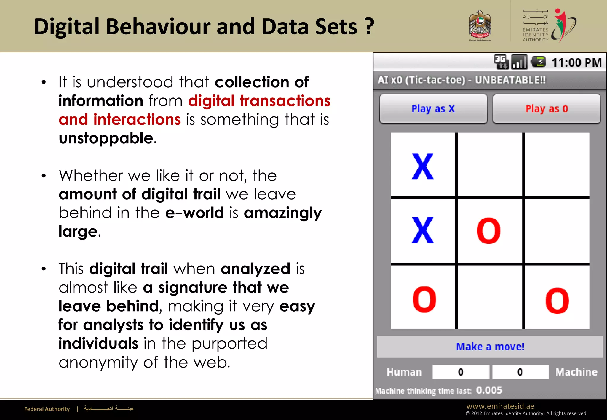 Digital Behaviour and Data Sets ?

      • It is understood that collection of
        information from digital transactions
        and interactions is something that is
        unstoppable.

      • Whether we like it or not, the
        amount of digital trail we leave
        behind in the e-world is amazingly
        large.

      • This digital trail when analyzed is
        almost like a signature that we
        leave behind, making it very easy
        for analysts to identify us as
        individuals in the purported
        anonymity of the web.

Federal Authority   | ‫هيئــــــــة اتحــــــــــــادية‬   www.emiratesid.ae
                                                         © 2012 Emirates Identity Authority. All rights reserved
 