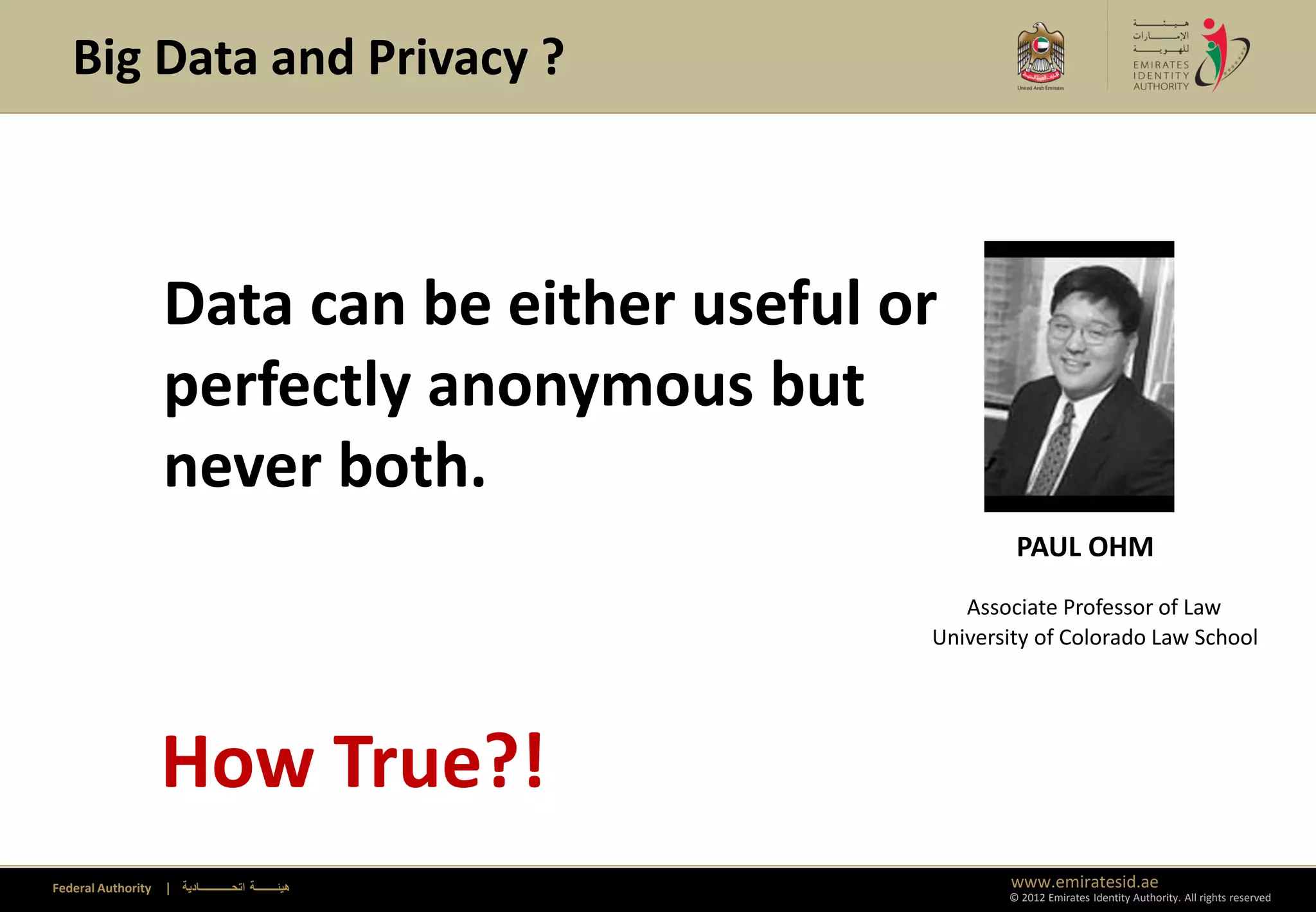 Big Data and Privacy ?



                    Data can be either useful or
                    perfectly anonymous but
                    never both.
                                                                 PAUL OHM
                                                            Associate Professor of Law
                                                         University of Colorado Law School




                    How True?!
Federal Authority   | ‫هيئــــــــة اتحــــــــــــادية‬          www.emiratesid.ae
                                                                © 2012 Emirates Identity Authority. All rights reserved
 