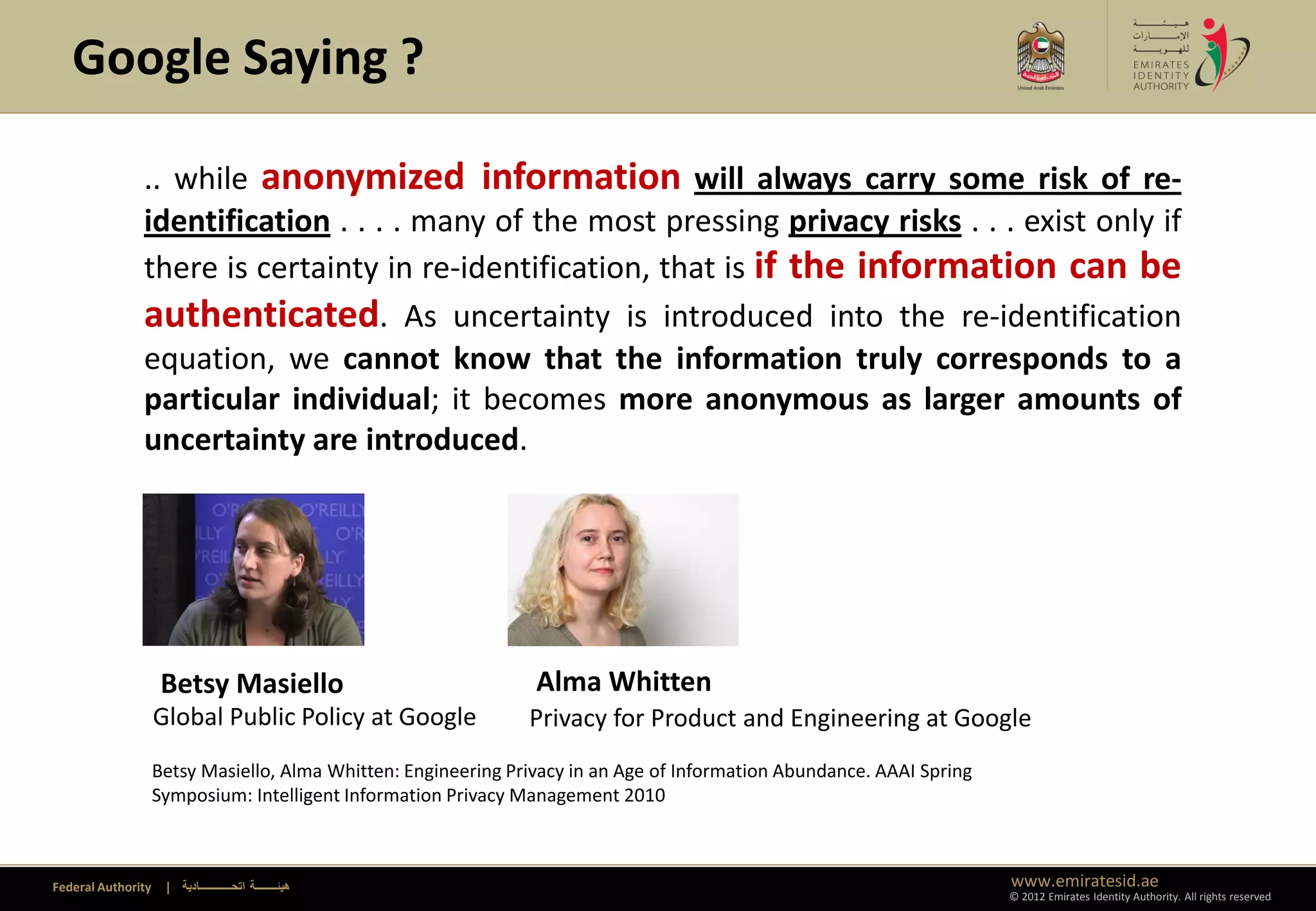 Google Saying ?

               .. while anonymized information will always carry some risk of re-
               identification . . . . many of the most pressing privacy risks . . . exist only if
               there is certainty in re-identification, that is if the information can be
               authenticated. As uncertainty is introduced into the re-identification
               equation, we cannot know that the information truly corresponds to a
               particular individual; it becomes more anonymous as larger amounts of
               uncertainty are introduced.




                     Betsy Masiello                              Alma Whitten
                    Global Public Policy at Google              Privacy for Product and Engineering at Google
                    Betsy Masiello, Alma Whitten: Engineering Privacy in an Age of Information Abundance. AAAI Spring
                    Symposium: Intelligent Information Privacy Management 2010



Federal Authority    | ‫هيئــــــــة اتحــــــــــــادية‬                                                                 www.emiratesid.ae
                                                                                                                        © 2012 Emirates Identity Authority. All rights reserved
 