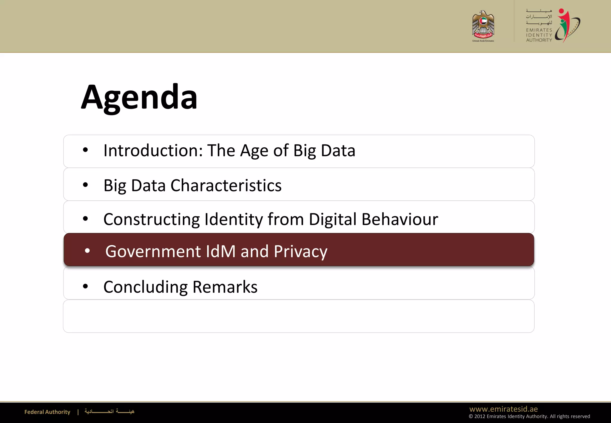 Agenda
                      • Introduction: The Age of Big Data
                      • Big Data Characteristics
                      • Constructing Identity from Digital Behaviour
                      • Government IdM and Privacy
                      • Government IdM and Privacy
                      • Concluding Remarks




Federal Authority   | ‫هيئــــــــة اتحــــــــــــادية‬                 www.emiratesid.ae
                                                                       © 2012 Emirates Identity Authority. All rights reserved
 