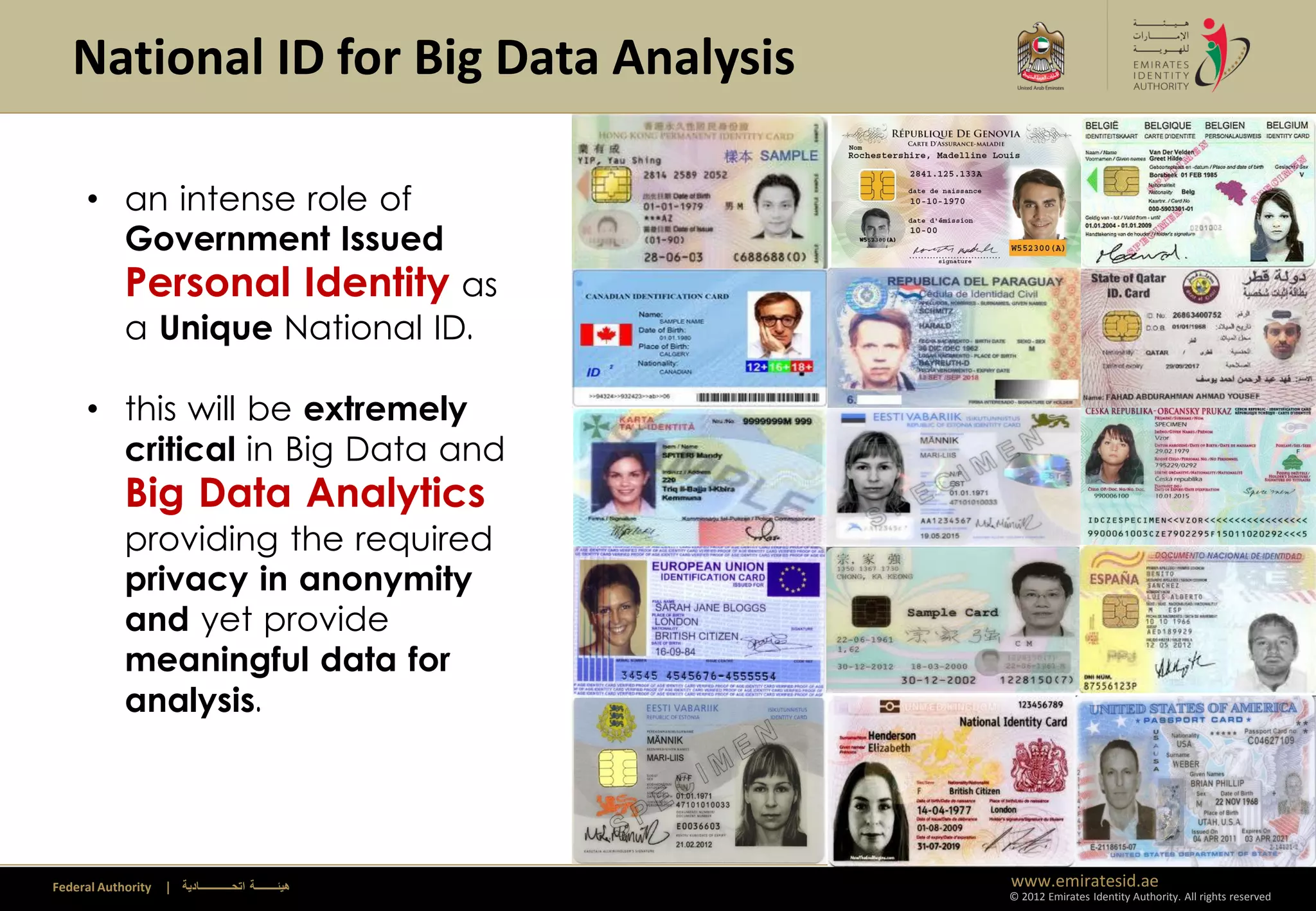 National ID for Big Data Analysis

     • an intense role of
       Government Issued
            Personal Identity as
            a Unique National ID.

     • this will be extremely
       critical in Big Data and
            Big Data Analytics
            providing the required
            privacy in anonymity
            and yet provide
            meaningful data for
            analysis.




Federal Authority   | ‫هيئــــــــة اتحــــــــــــادية‬   www.emiratesid.ae
                                                         © 2012 Emirates Identity Authority. All rights reserved
 
