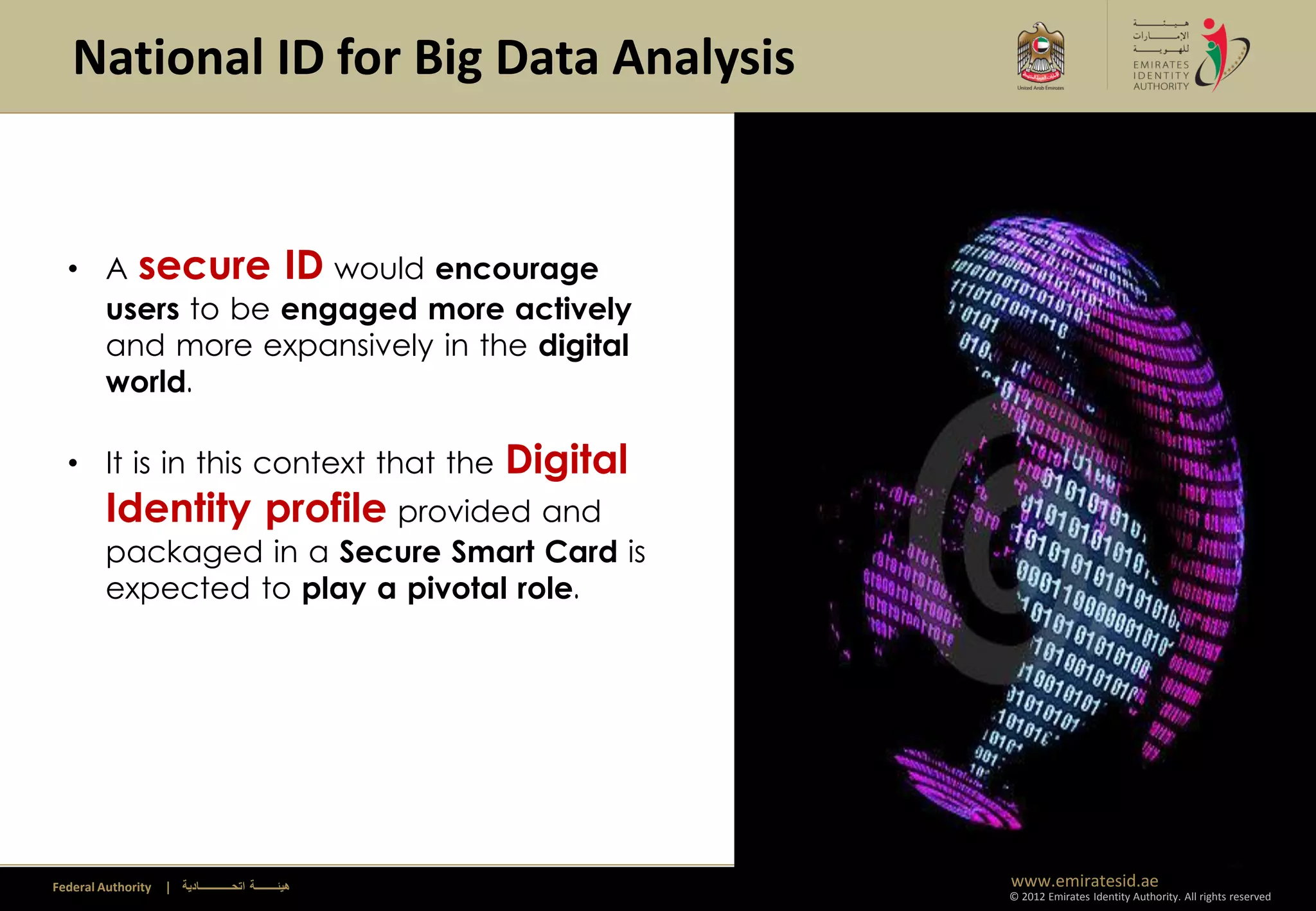 National ID for Big Data Analysis


  • A secure ID would encourage
    users to be engaged more actively
    and more expansively in the digital
    world.

  • It is in this context that the                       Digital
         Identity profile provided and
         packaged in a Secure Smart Card is
         expected to play a pivotal role.




Federal Authority   | ‫هيئــــــــة اتحــــــــــــادية‬             www.emiratesid.ae
                                                                   © 2012 Emirates Identity Authority. All rights reserved
 