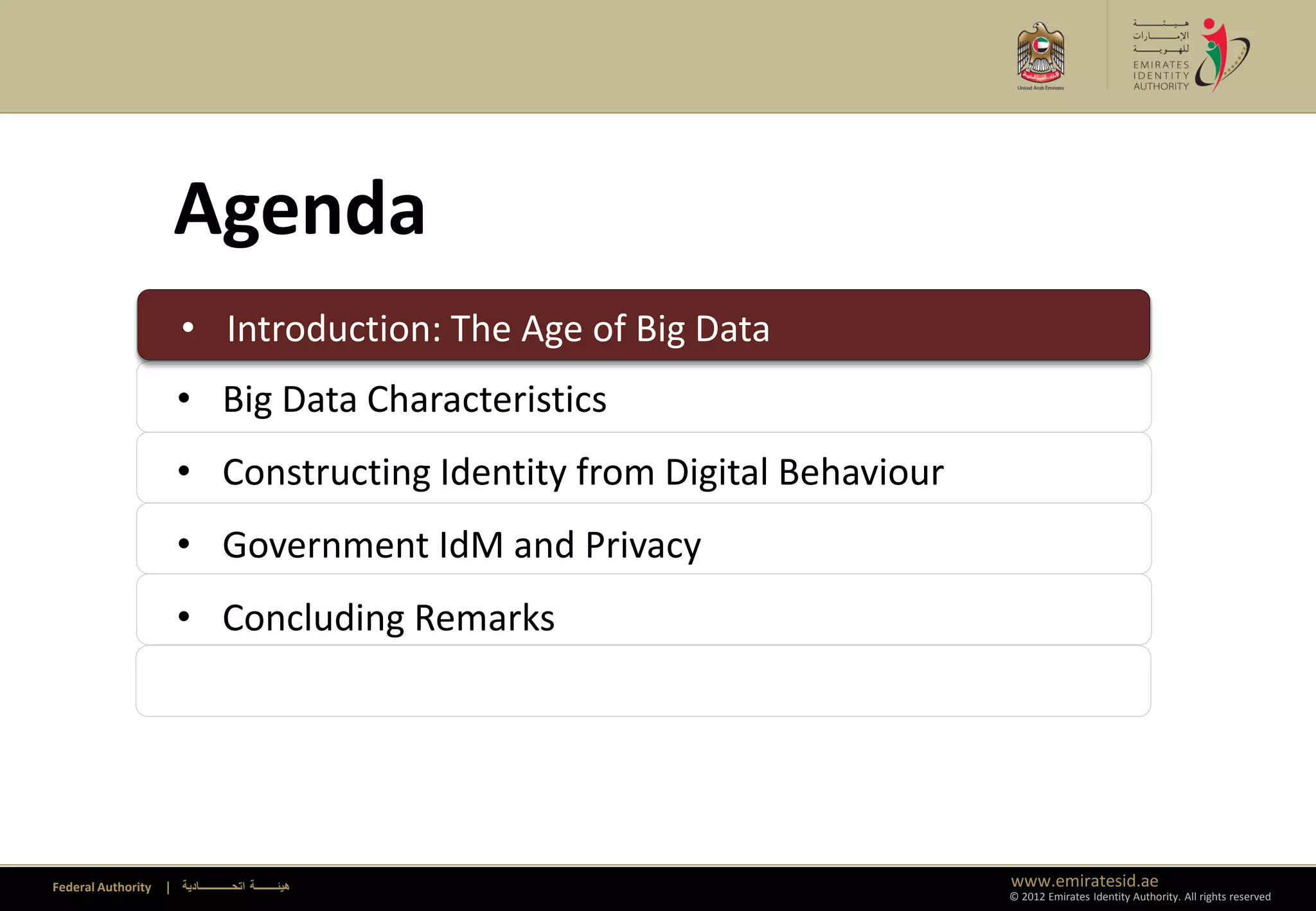 Agenda
                      • Introduction: The Age of Big Data
                      • Introduction: The Age of Big Data
                      • Big Data Characteristics
                      • Constructing Identity from Digital Behaviour
                      • Government IdM and Privacy
                      • Concluding Remarks




Federal Authority   | ‫هيئــــــــة اتحــــــــــــادية‬                 www.emiratesid.ae
                                                                       © 2012 Emirates Identity Authority. All rights reserved
 