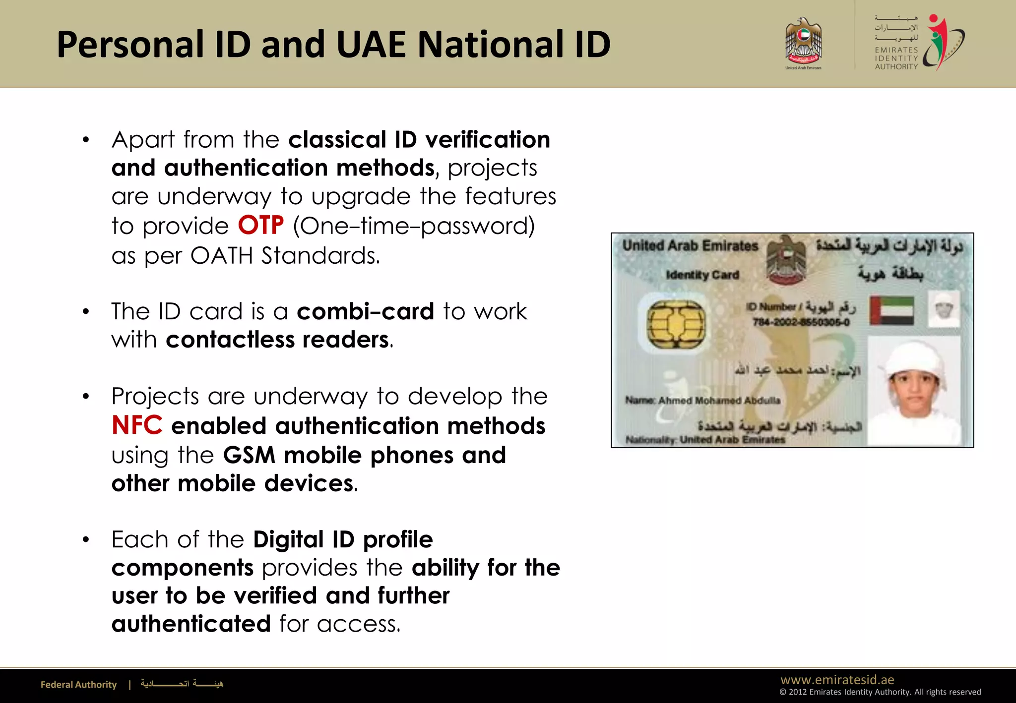 Personal ID and UAE National ID

         • Apart from the classical ID verification
           and authentication methods, projects
           are underway to upgrade the features
           to provide OTP (One-time-password)
           as per OATH Standards.

         • The ID card is a combi-card to work
           with contactless readers.

         • Projects are underway to develop the
           NFC enabled authentication methods
           using the GSM mobile phones and
           other mobile devices.

         • Each of the Digital ID profile
           components provides the ability for the
           user to be verified and further
           authenticated for access.

Federal Authority   | ‫هيئــــــــة اتحــــــــــــادية‬   www.emiratesid.ae
                                                         © 2012 Emirates Identity Authority. All rights reserved
 