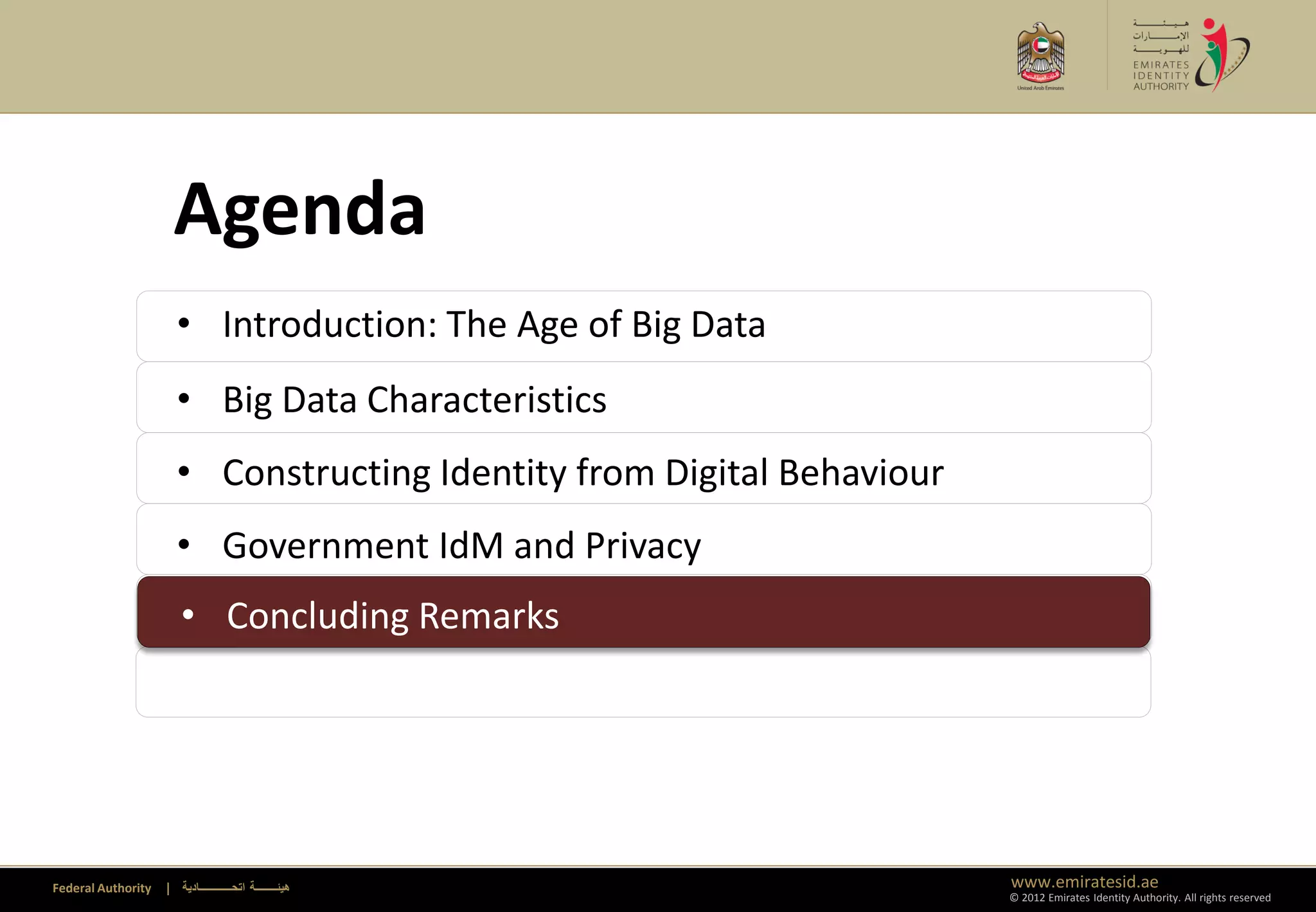 Agenda
                      • Introduction: The Age of Big Data
                      • Big Data Characteristics
                      • Constructing Identity from Digital Behaviour
                      • Government IdM and Privacy
                      • Concluding Remarks
                      • Concluding Remarks




Federal Authority   | ‫هيئــــــــة اتحــــــــــــادية‬                 www.emiratesid.ae
                                                                       © 2012 Emirates Identity Authority. All rights reserved
 