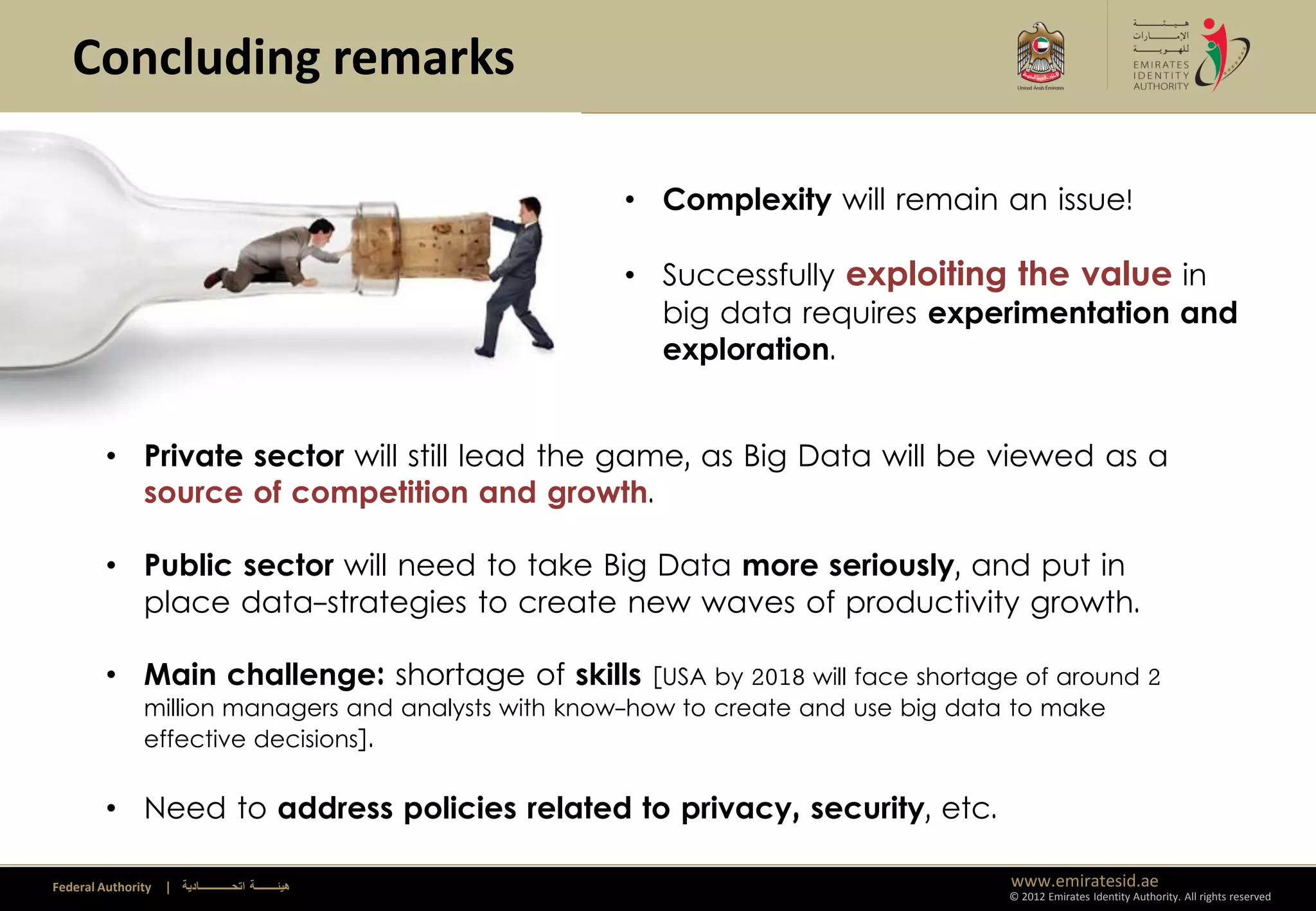 Concluding remarks

                                                         • Complexity will remain an issue!

                                                         • Successfully exploiting the value in
                                                           big data requires experimentation and
                                                           exploration.


         • Private sector will still lead the game, as Big Data will be viewed as a
           source of competition and growth.

         • Public sector will need to take Big Data more seriously, and put in
           place data-strategies to create new waves of productivity growth.

         • Main challenge: shortage of skills            [USA by 2018 will face shortage of around 2
               million managers and analysts with know-how to create and use big data to make
               effective decisions].


         • Need to address policies related to privacy, security, etc.

Federal Authority   | ‫هيئــــــــة اتحــــــــــــادية‬                                 www.emiratesid.ae
                                                                                       © 2012 Emirates Identity Authority. All rights reserved
 