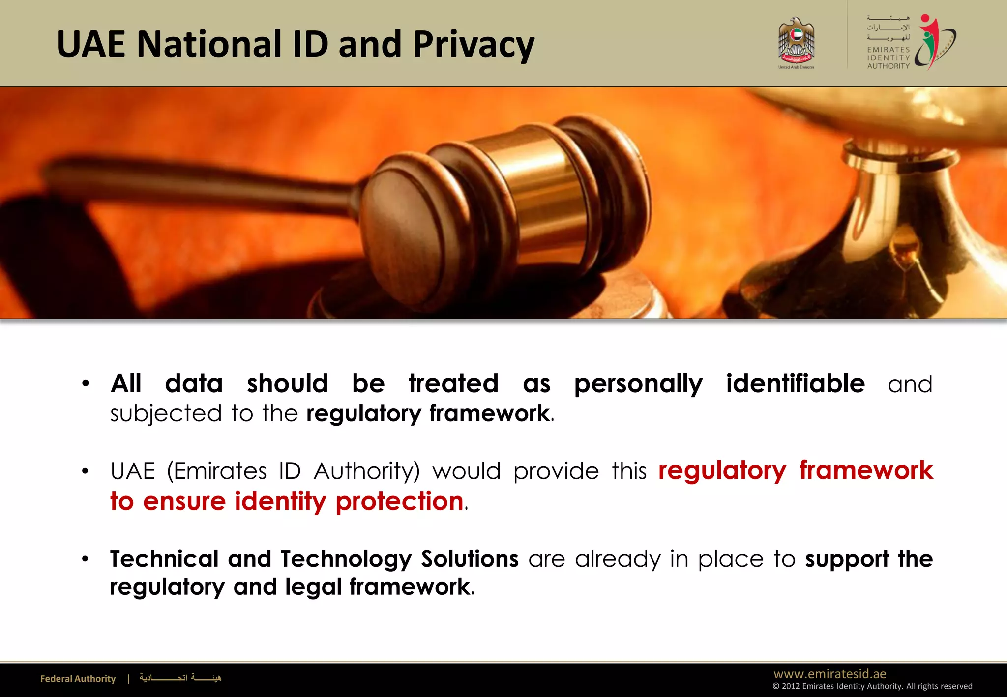 UAE National ID and Privacy




         • All data should be treated as personally identifiable and
               subjected to the regulatory framework.

         • UAE (Emirates ID Authority) would provide this regulatory framework
           to ensure identity protection.

         • Technical and Technology Solutions are already in place to support the
           regulatory and legal framework.


Federal Authority   | ‫هيئــــــــة اتحــــــــــــادية‬             www.emiratesid.ae
                                                                   © 2012 Emirates Identity Authority. All rights reserved
 