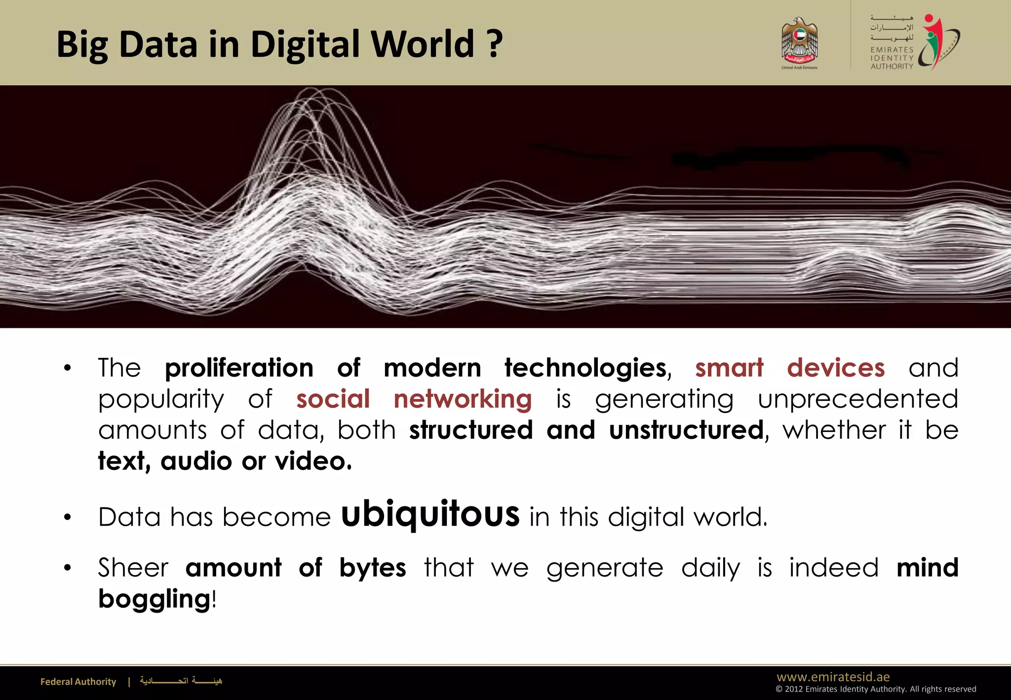 Big Data in Digital World ?




     • The proliferation of modern technologies, smart devices and
                                              Climate Change
       popularity of social networking is generating unprecedented
       amounts of data, both structured and unstructured, whether it be
       text, audio or video.

     • Data has become                                   ubiquitous in this digital world.
     • Sheer amount of bytes that we generate daily is indeed mind
       boggling!

Federal Authority   | ‫هيئــــــــة اتحــــــــــــادية‬                                       www.emiratesid.ae
                                                                                             © 2012 Emirates Identity Authority. All rights reserved
 