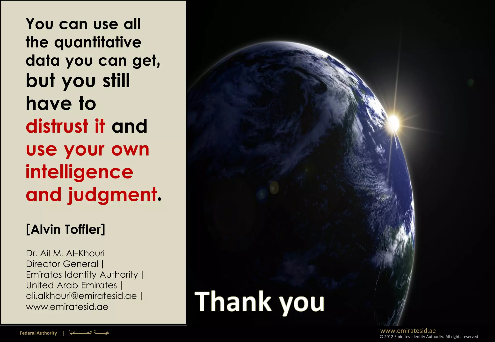 You can use all
  the quantitative
  data you can get,
  but you still
  have to
  distrust it and
  use your own
  intelligence
  and judgment.
  [Alvin Toffler]
  Dr. Ail M. Al-Khouri
  Director General |
  Emirates Identity Authority |
  United Arab Emirates |
  ali.alkhouri@emiratesid.ae |
  www.emiratesid.ae

Federal Authority   | ‫هيئــــــــة اتحــــــــــــادية‬   www.emiratesid.ae
                                                         © 2012 Emirates Identity Authority. All rights reserved
 
