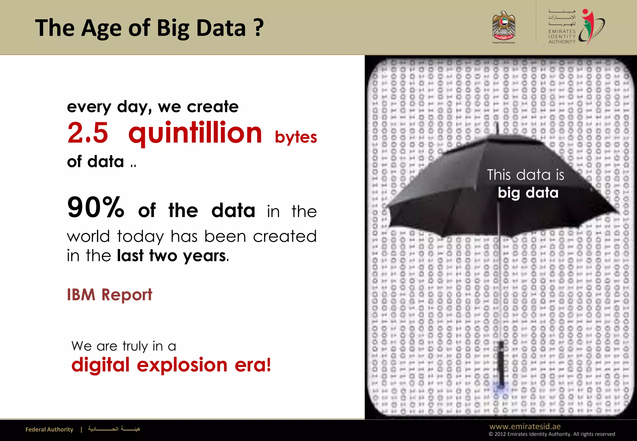 The Age of Big Data ?

              every day, we create
              2.5 quintillion                                    bytes
              of data ..
                                                                                 This data is
                                                                                  big data
              90%                                   of the data in the
              world today has been created                               Climate Change
              in the last two years.

              IBM Report


                We are truly in a
                digital explosion era!


Federal Authority   | ‫هيئــــــــة اتحــــــــــــادية‬                           www.emiratesid.ae
                                                                                 © 2012 Emirates Identity Authority. All rights reserved
 