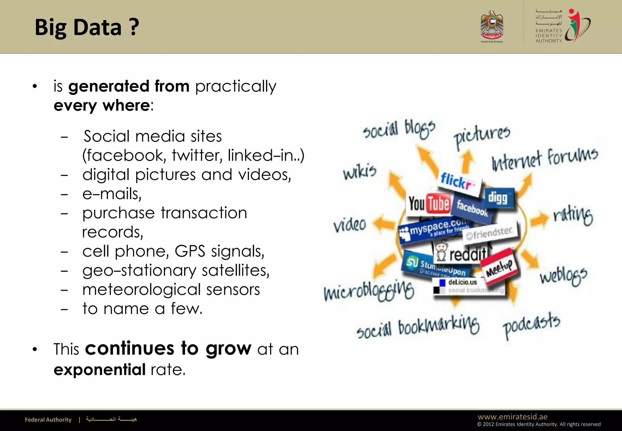 Big Data ?

  • is generated from practically
    every where:
             - Social media sites
               (facebook, twitter, linked-in..)
             - digital pictures and videos,
             - e-mails,
             - purchase transaction
               records,                                  Climate Change
             - cell phone, GPS signals,
             - geo-stationary satellites,
             - meteorological sensors
             - to name a few.

  • This continues to grow at an
    exponential rate.

Federal Authority   | ‫هيئــــــــة اتحــــــــــــادية‬           www.emiratesid.ae
                                                                 © 2012 Emirates Identity Authority. All rights reserved
 