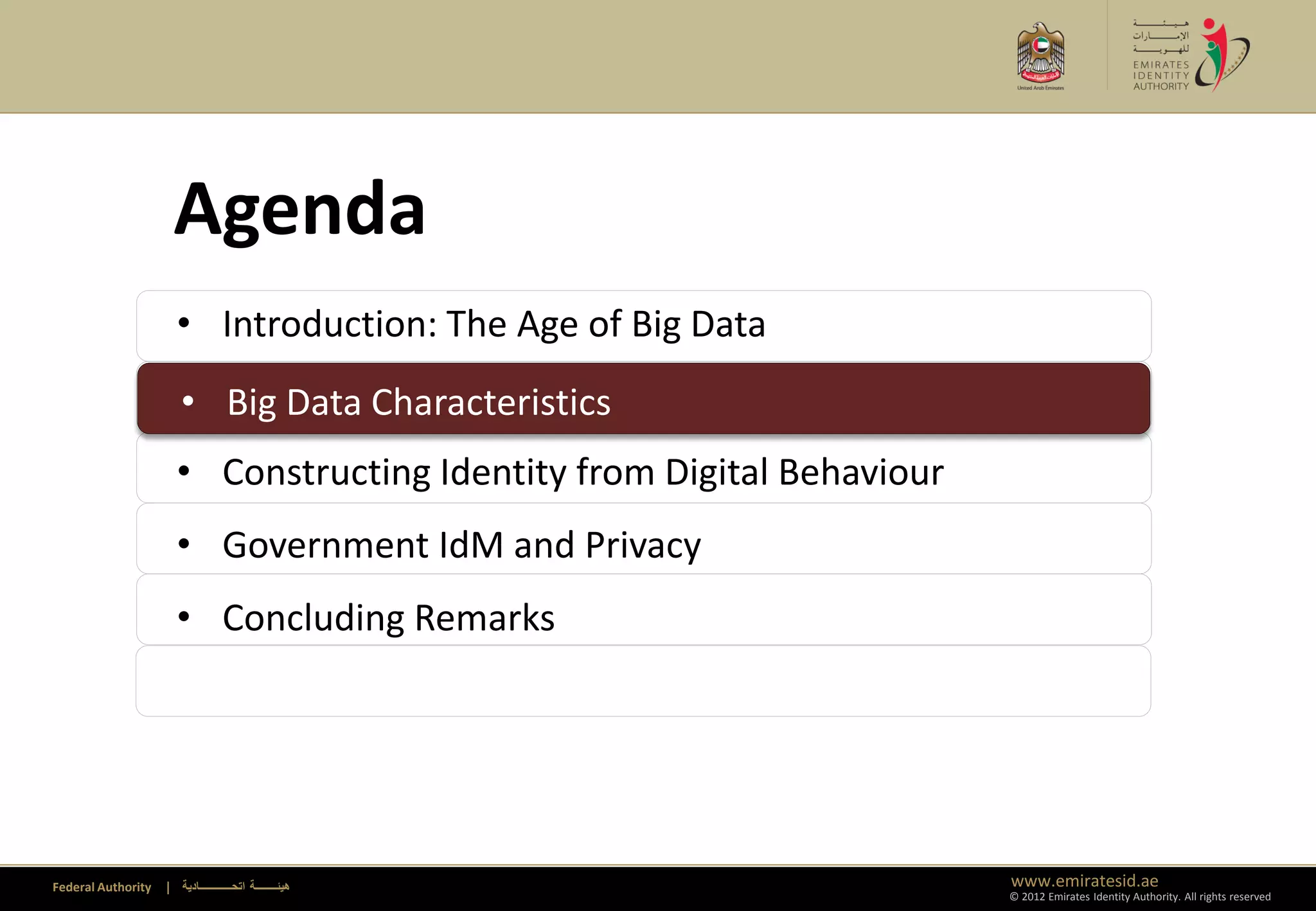 Agenda
                      • Introduction: The Age of Big Data
                      • Big Data Characteristics
                      • Big Data Characteristics
                      • Constructing Identity from Digital Behaviour
                      • Government IdM and Privacy
                      • Concluding Remarks




Federal Authority   | ‫هيئــــــــة اتحــــــــــــادية‬                 www.emiratesid.ae
                                                                       © 2012 Emirates Identity Authority. All rights reserved
 