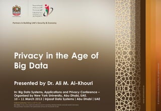 Partners in Building UAE's Security & Economy




 Privacy in the Age of
 Big Data




                                                                                                                                       © 2013 Emirates Identity Authority. All rights reserved
 Presented by Dr. Ali M. Al-Khouri




                                                                                                                   www.emiratesid.ae
 In: Big Data Systems, Applications and Privacy Conference –
 Organised by New York University, Abu Dhabi, UAE.
 10 – 11 March 2013 | Injazat Data Systems | Abu Dhabi | UAE
 Federal Authority | ‫هيئــــــــة اتحــــــــــــادية‬
 Our Vision: To be a role model and reference point in proofing individual identity and build wealth informatics
 that guarantees innovative and sophisticated services for the benefit of UAE
 