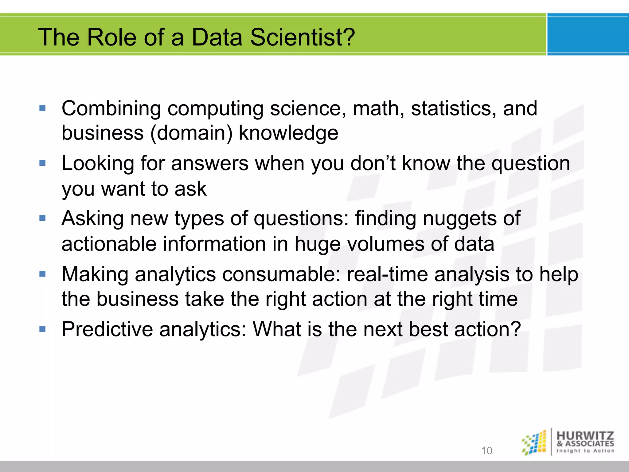 The Role of a Data Scientist?
§  Combining computing science, math, statistics, and
business (domain) knowledge
§  Looking for answers when you don’t know the question
you want to ask
§  Asking new types of questions: finding nuggets of
actionable information in huge volumes of data
§  Making analytics consumable: real-time analysis to help
the business take the right action at the right time
§  Predictive analytics: What is the next best action?

10

 