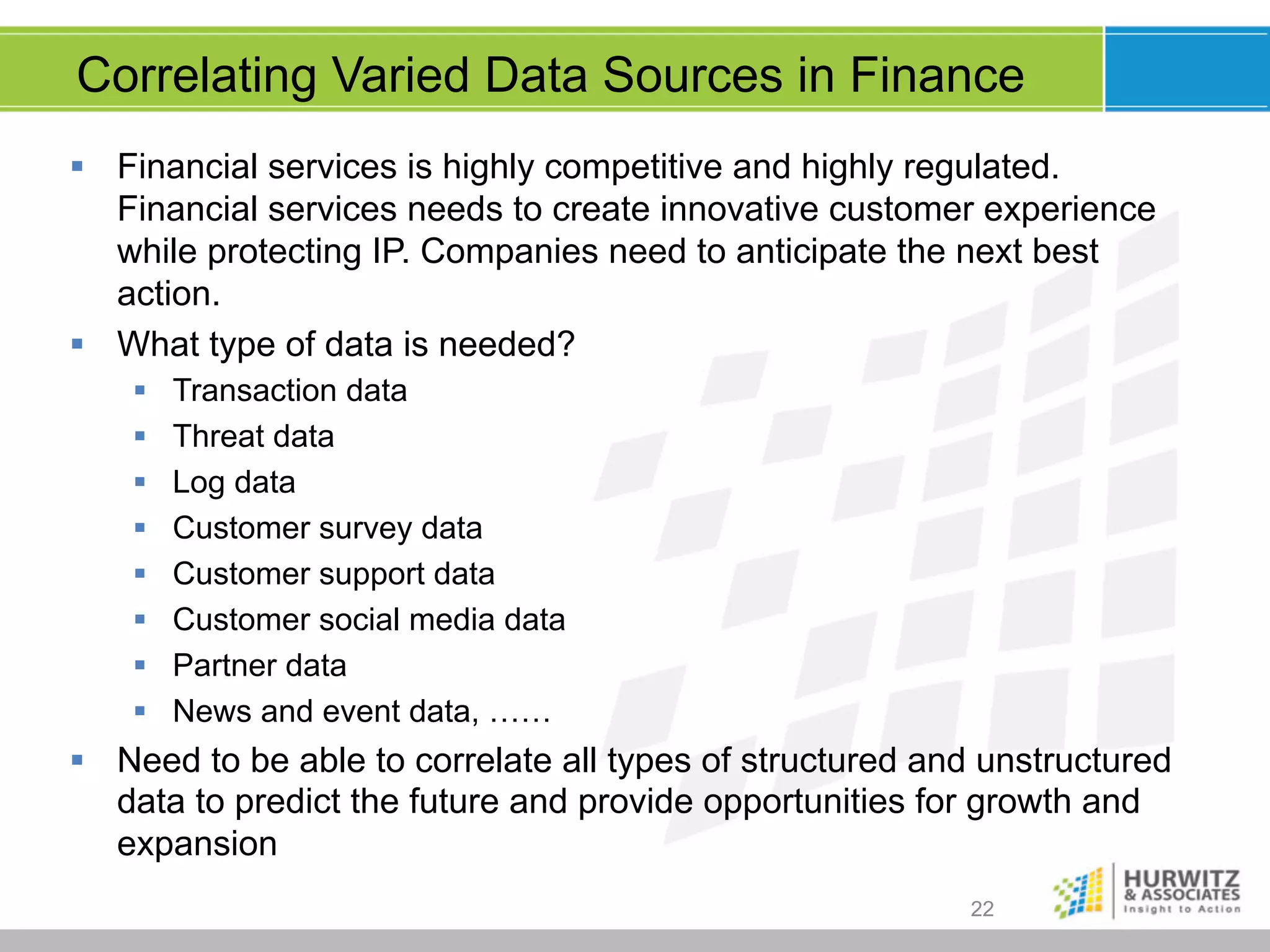 Correlating Varied Data Sources in Finance
§  Financial services is highly competitive and highly regulated.
Financial services needs to create innovative customer experience
while protecting IP. Companies need to anticipate the next best
action.
§  What type of data is needed?
§ 
§ 
§ 
§ 
§ 
§ 
§ 
§ 

Transaction data
Threat data
Log data
Customer survey data
Customer support data
Customer social media data
Partner data
News and event data, ……

§  Need to be able to correlate all types of structured and unstructured
data to predict the future and provide opportunities for growth and
expansion
22

 