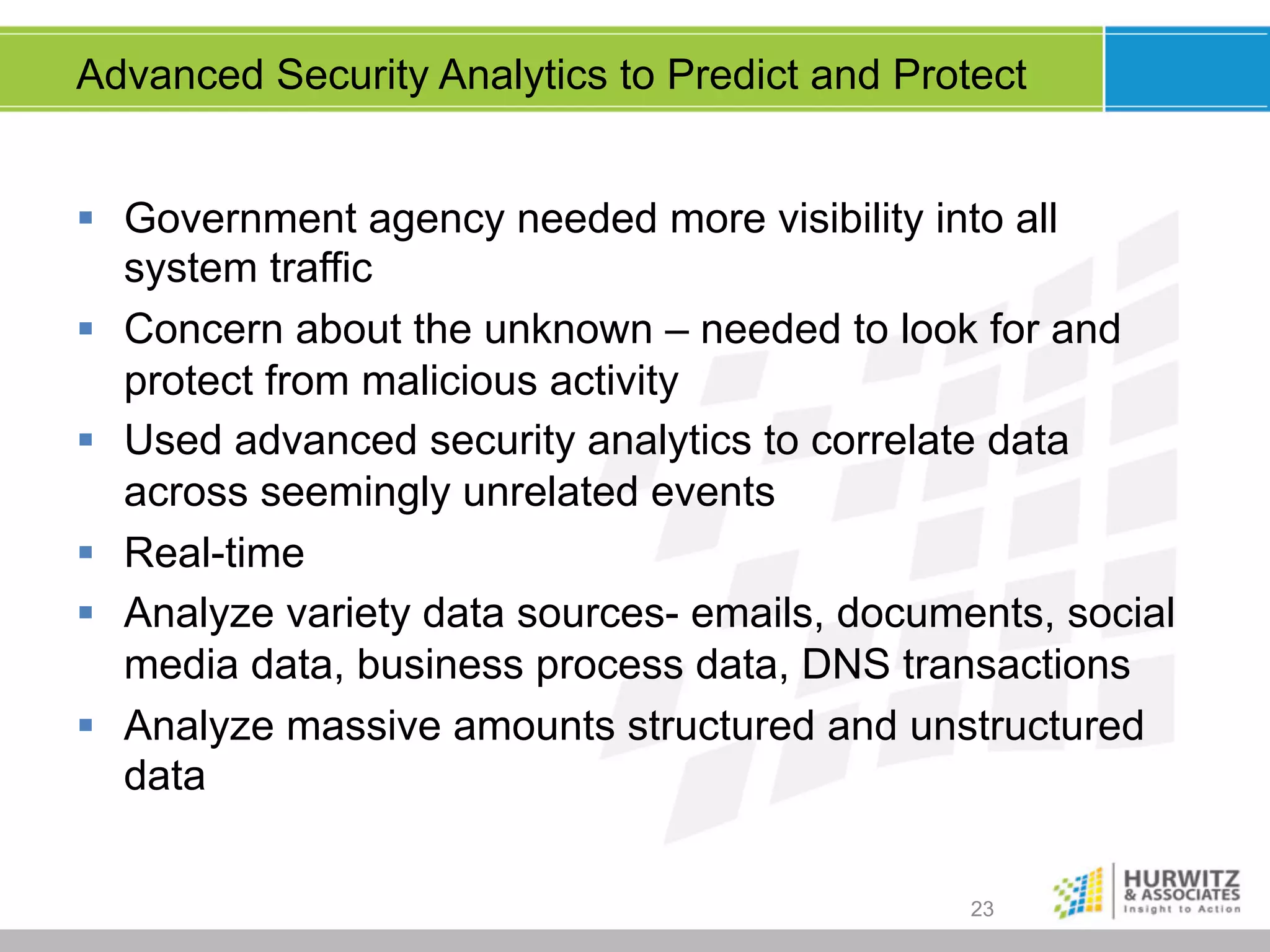 Advanced Security Analytics to Predict and Protect
§  Government agency needed more visibility into all
system traffic
§  Concern about the unknown – needed to look for and
protect from malicious activity
§  Used advanced security analytics to correlate data
across seemingly unrelated events
§  Real-time
§  Analyze variety data sources- emails, documents, social
media data, business process data, DNS transactions
§  Analyze massive amounts structured and unstructured
data
23

 