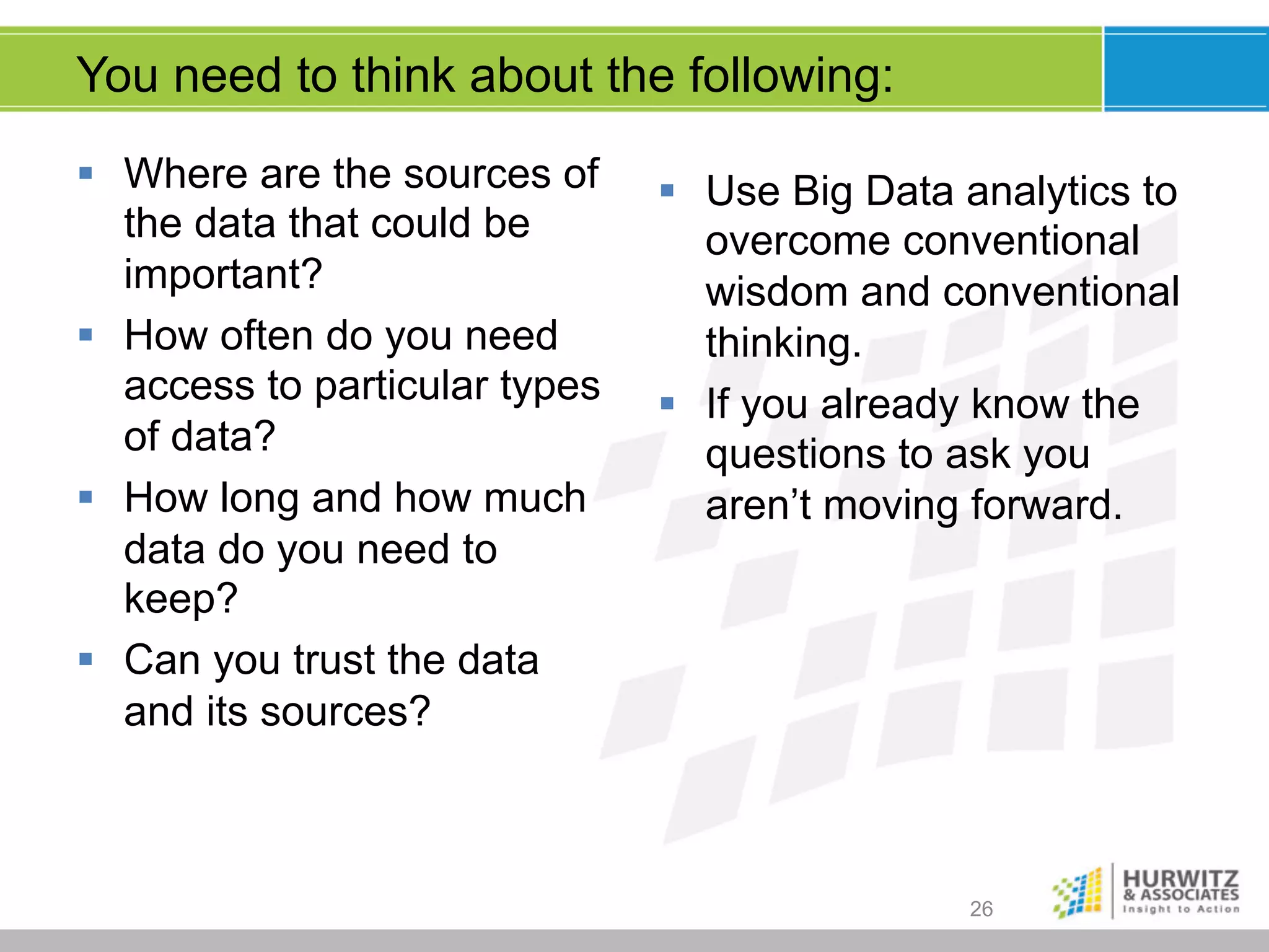 You need to think about the following:
§  Where are the sources of
the data that could be
important?
§  How often do you need
access to particular types
of data?
§  How long and how much
data do you need to
keep?
§  Can you trust the data
and its sources?

§  Use Big Data analytics to
overcome conventional
wisdom and conventional
thinking.
§  If you already know the
questions to ask you
aren’t moving forward.

26

 