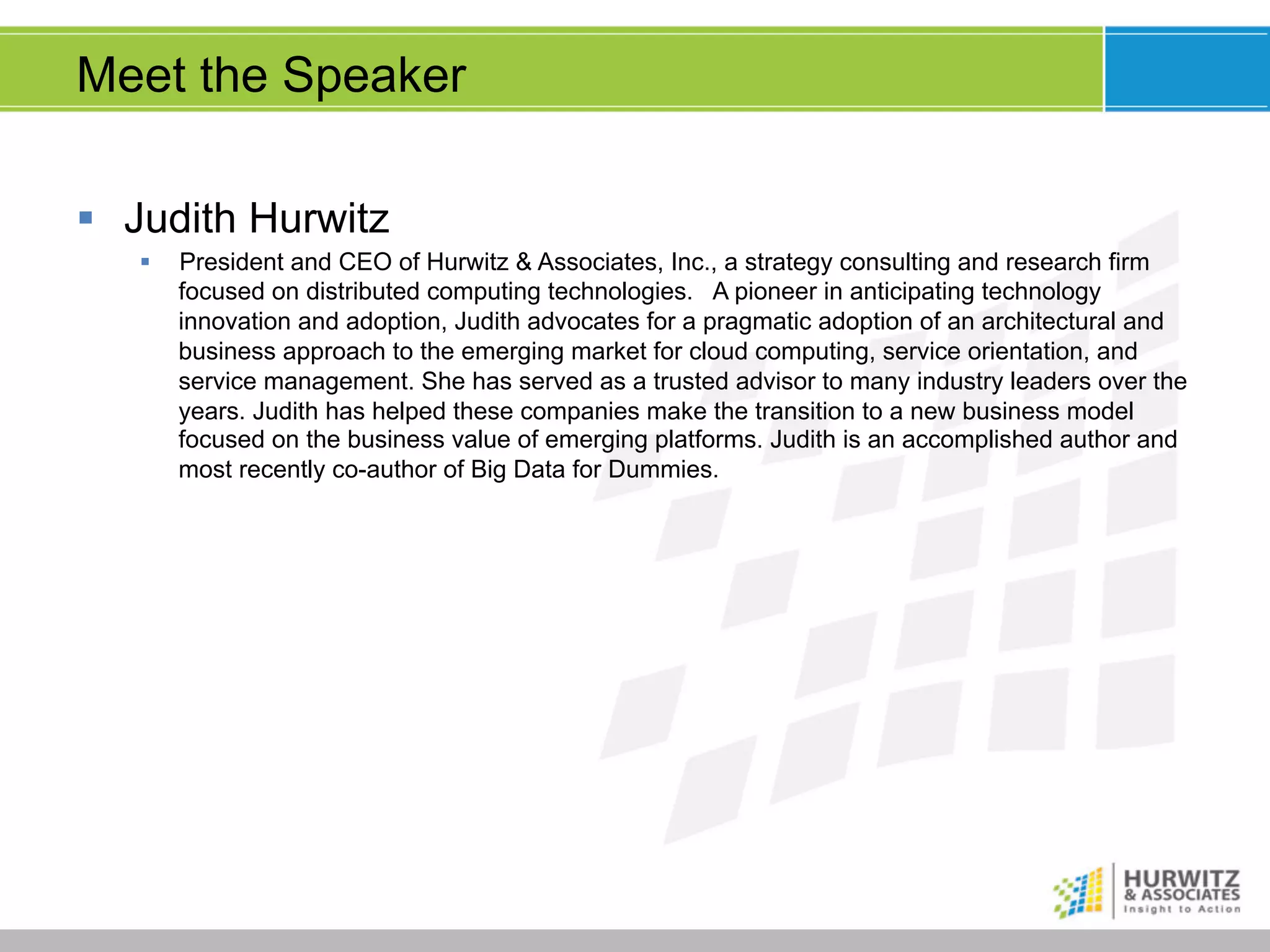 Meet the Speaker
§  Judith Hurwitz
§ 

President and CEO of Hurwitz & Associates, Inc., a strategy consulting and research firm
focused on distributed computing technologies. A pioneer in anticipating technology
innovation and adoption, Judith advocates for a pragmatic adoption of an architectural and
business approach to the emerging market for cloud computing, service orientation, and
service management. She has served as a trusted advisor to many industry leaders over the
years. Judith has helped these companies make the transition to a new business model
focused on the business value of emerging platforms. Judith is an accomplished author and
most recently co-author of Big Data for Dummies.

 