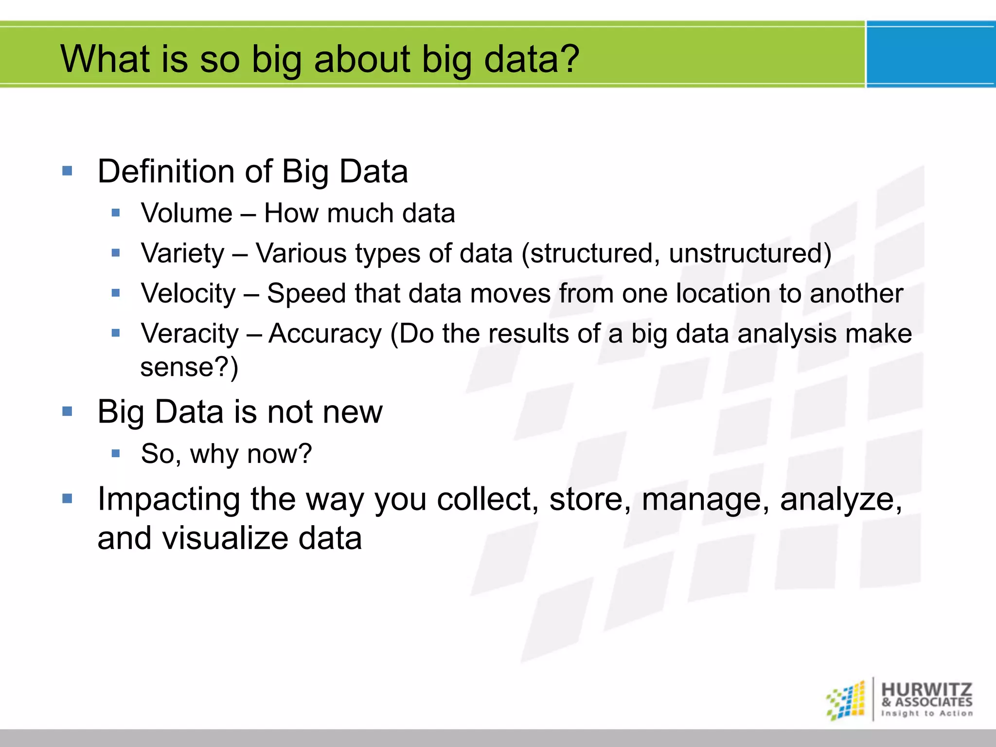 What is so big about big data?
§  Definition of Big Data
§ 
§ 
§ 
§ 

Volume – How much data
Variety – Various types of data (structured, unstructured)
Velocity – Speed that data moves from one location to another
Veracity – Accuracy (Do the results of a big data analysis make
sense?)

§  Big Data is not new
§  So, why now?

§  Impacting the way you collect, store, manage, analyze,
and visualize data

 