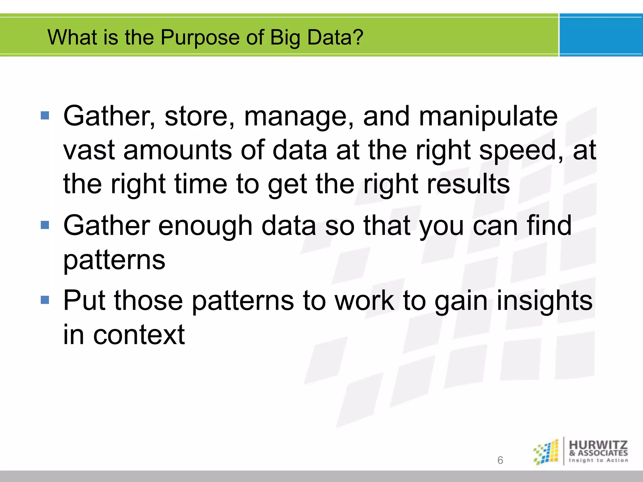 What is the Purpose of Big Data?

§  Gather, store, manage, and manipulate
vast amounts of data at the right speed, at
the right time to get the right results
§  Gather enough data so that you can find
patterns
§  Put those patterns to work to gain insights
in context

6

 